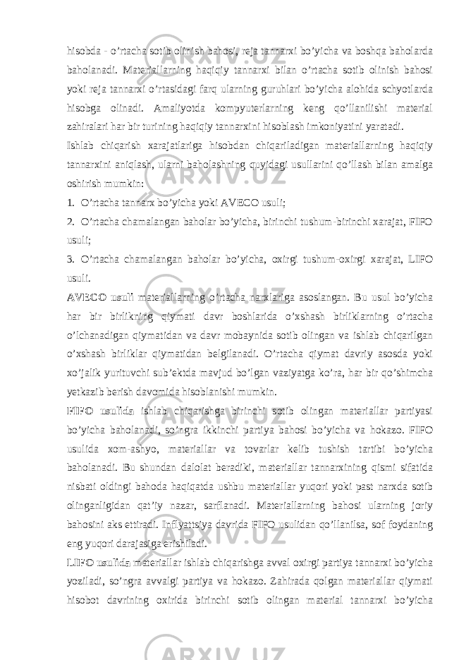 hisobda - o’rtacha sotib olinish bahosi, reja tannarxi bo’yicha va boshqa baholarda baholanadi. Materiallarning haqiqiy tannarxi bilan o’rtacha sotib olinish bahosi yoki reja tannarxi o’rtasidagi farq ularning guruhlari bo’yicha alohida schyotlarda hisobga olinadi. Amaliyotda kompyuterlarning keng qo’llanilishi material zahiralari har bir turining haqiqiy tannarxini hisoblash imkoniyatini yaratadi. Ishlab chiqarish xarajatlariga hisobdan chiqariladigan materiallarning haqiqiy tannarxini aniqlash, ularni baholashning quyidagi usullarini qo’llash bilan amalga oshirish mumkin: 1. O’rtacha tannarx bo’yicha yoki AVECO usuli; 2. O’rtacha chamalangan baholar bo’yicha, birinchi tushum-birinchi xarajat, FIFO usuli; 3. O’rtacha chamalangan baholar bo’yicha, oxirgi tushum-oxirgi xarajat, LIFO usuli. AVECO usuli materiallarning o’rtacha narxlariga asoslangan. Bu usul bo’yicha har bir birlikning qiymati davr boshlarida o’xshash birliklarning o’rtacha o’lchanadigan qiymatidan va davr mobaynida sotib olingan va ishlab chiqarilgan o’xshash birliklar qiymatidan belgilanadi. O’rtacha qiymat davriy asosda yoki xo’jalik yurituvchi sub’ektda mavjud bo’lgan vaziyatga ko’ra, har bir qo’shimcha yetkazib berish davomida hisoblanishi mumkin. FIFO usulida ishlab chiqarishga birinchi sotib olingan materiallar partiyasi bo’yicha baholanadi, so’ngra ikkinchi partiya bahosi bo’yicha va hokazo. FIFO usulida xom-ashyo, materiallar va tovarlar kelib tushish tartibi bo’yicha baholanadi. Bu shundan dalolat beradiki, materiallar tannarxining qismi sifatida nisbati oldingi bahoda haqiqatda ushbu materiallar yuqori yoki past narxda sotib olinganligidan qat’iy nazar, sarflanadi. Materiallarning bahosi ularning joriy bahosini aks ettiradi. Inflyattsiya davrida FIFO usulidan qo’llanilsa, sof foydaning eng yuqori darajasiga erishiladi. LIFO usulida materiallar ishlab chiqarishga avval oxirgi partiya tannarxi bo’yicha yoziladi, so’ngra avvalgi partiya va hokazo. Zahirada qolgan materiallar qiymati hisobot davrining oxirida birinchi sotib olingan material tannarxi bo’yicha 