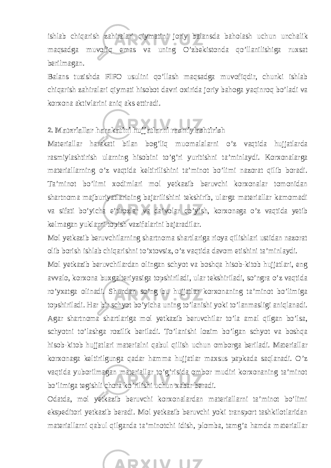 ishlab chiqarish zahiralari qiymatini joriy balansda baholash uchun unchalik maqsadga muvofiq emas va uning O ’ zbekistonda qo ’ llanilishiga ruxsat berilmagan . Balans tuzishda FIFO usulini qo ’ llash maqsadga muvofiqdir , chunki ishlab chiqarish zahiralari qiymati hisobot davri oxirida joriy bahoga yaqinroq bo ’ ladi va korxona aktivlarini aniq aks ettiradi . 2. Materiallar harakatini hujjatlar ni rasmiylashtirish Materiallar harakati bilan bog ’ liq muomalalarni o ’ z vaqtida hujjatlarda rasmiylashtirish ularning hisobini to ’ g ’ ri yuritishni ta ’ minlaydi . Korxonalarga materiallarning o’z vaqtida keltirilishini ta’minot bo’limi nazorat qilib boradi. Ta’minot bo’limi xodimlari mol yetkazib beruvchi korxonalar tomonidan shartnoma majburiyatlarining bajarilishini tekshirib, ularga materiallar kamomadi va sifati bo’yicha e’tirozlar va da’volar qo’yish, korxonaga o’z vaqtida yetib kelmagan yuklarni topish vazifalarini bajaradilar. Mol yetkazib beruvchilarning shartnoma shartlariga rioya qilishlari ustidan nazorat olib borish ishlab chiqarishni to’xtovsiz, o’z vaqtida davom etishini ta’minlaydi. Mol yetkazib beruvchilardan olingan schyot va boshqa hisob-kitob hujjatlari, eng avvalo, korxona buxgalteriyasiga topshiriladi, ular tekshiriladi, so’ngra o’z vaqtida ro’yxatga olinadi. Shundan so’ng bu hujjatlar korxonaning ta’minot bo’limiga topshiriladi. Har bir schyot bo’yicha uning to’lanishi yoki to’lanmasligi aniqlanadi. Agar shartnoma shartlariga mol yetkazib beruvchilar to’la amal qilgan bo’lsa, schyotni to’lashga rozilik beriladi. To’lanishi lozim bo’lgan schyot va boshqa hisob-kitob hujjatlari materialni qabul qilish uchun omborga beriladi. Materiallar korxonaga keltirilgunga qadar hamma hujjatlar maxsus papkada saqlanadi. O’z vaqtida yuborilmagan materiallar to’g’risida ombor mudiri korxonaning ta’minot bo’limiga tegishli chora ko’rilishi uchun xabar beradi. Odatda, mol yetkazib beruvchi korxonalardan materiallarni ta’minot bo’limi ekspeditori yetkazib beradi. Mol yetkazib beruvchi yoki transport tashkilotlaridan materiallarni qabul qilganda ta’minotchi idish, plomba, tamg’a hamda materiallar 