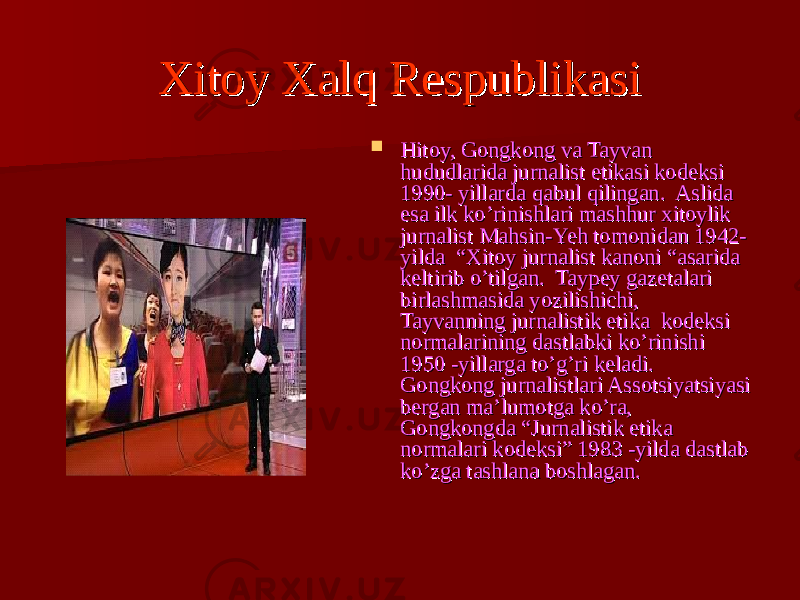 Xitoy Xalq RespublikasiXitoy Xalq Respublikasi  Hitoy, Gongkong va Tayvan Hitoy, Gongkong va Tayvan hududlarida jurnalist etikasi kodeksi hududlarida jurnalist etikasi kodeksi 1990- yillarda qabul qilingan. Aslida 1990- yillarda qabul qilingan. Aslida esa ilk ko’rinishlari mashhur xitoylik esa ilk ko’rinishlari mashhur xitoylik jurnalist Mahsin-Yeh tomonidan 1942- jurnalist Mahsin-Yeh tomonidan 1942- yilda “Xitoy jurnalist kanoni “asarida yilda “Xitoy jurnalist kanoni “asarida keltirib o’tilgan. Taypey gazetalari keltirib o’tilgan. Taypey gazetalari birlashmasida yozilishichi, birlashmasida yozilishichi, Tayvanning jurnalistik etika kodeksi Tayvanning jurnalistik etika kodeksi normalarining dastlabki ko’rinishi normalarining dastlabki ko’rinishi 1950 -yillarga to’g’ri keladi. 1950 -yillarga to’g’ri keladi. Gongkong jurnalistlari Assotsiyatsiyasi Gongkong jurnalistlari Assotsiyatsiyasi bergan ma’lumotga ko’ra, bergan ma’lumotga ko’ra, Gongkongda “Jurnalistik etika Gongkongda “Jurnalistik etika normalari kodeksi” 1983 -yilda dastlab normalari kodeksi” 1983 -yilda dastlab ko’zga tashlana boshlagan. ko’zga tashlana boshlagan. 