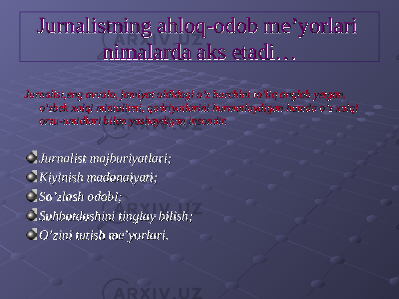 Jurnalistning ahloq-odob me’yorlari Jurnalistning ahloq-odob me’yorlari nimalarda aks etadi…nimalarda aks etadi… Jurnalist,eng avvalo, jamiyat oldidagi o’z burchini to’liq anglab yetgan, Jurnalist,eng avvalo, jamiyat oldidagi o’z burchini to’liq anglab yetgan, o’zbek xalqi mintaliteti, qadriyatlarini hurmatlaydigan hamda o’z xalqi o’zbek xalqi mintaliteti, qadriyatlarini hurmatlaydigan hamda o’z xalqi orzu-umidlari bilan yashaydigan insondir.orzu-umidlari bilan yashaydigan insondir. Jurnalist majburiyatlari;Jurnalist majburiyatlari; Kiyinish madanaiyati;Kiyinish madanaiyati; So’zlash odobi;So’zlash odobi; Suhbatdoshini tinglay bilish;Suhbatdoshini tinglay bilish; O’zini tutish me’yorlari.O’zini tutish me’yorlari. 