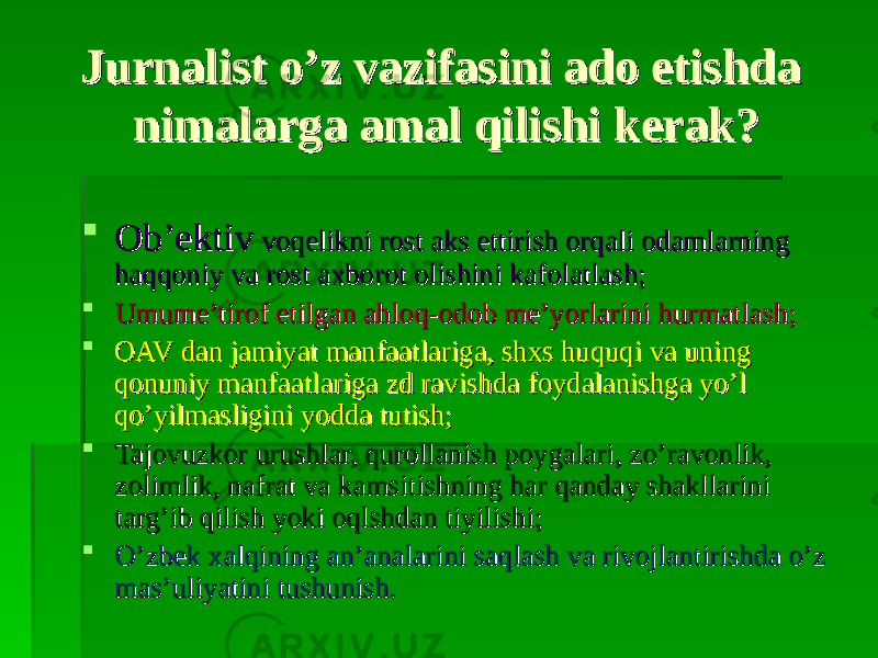 Jurnalist o’z vazifasini ado etishda Jurnalist o’z vazifasini ado etishda nimalarga amal qilishi kerak?nimalarga amal qilishi kerak?  Ob’ektivOb’ektiv voqelikni rost aks ettirish orqali odamlarning voqelikni rost aks ettirish orqali odamlarning haqqoniy va rost axborot olishini kafolatlash;haqqoniy va rost axborot olishini kafolatlash;  Umume’tirof etilgan ahloq-odob me’yorlarini hurmatlash;Umume’tirof etilgan ahloq-odob me’yorlarini hurmatlash;  OAV dan jamiyat manfaatlariga, shxs huquqi va uning OAV dan jamiyat manfaatlariga, shxs huquqi va uning qonuniy manfaatlariga zd ravishda foydalanishga yo’l qonuniy manfaatlariga zd ravishda foydalanishga yo’l qo’yilmasligini yodda tutish;qo’yilmasligini yodda tutish;  Tajovuzkor urushlar, qurollanish poygalari, zo’ravonlik, Tajovuzkor urushlar, qurollanish poygalari, zo’ravonlik, zolimlik, nafrat va kamsitishning har qanday shakllarini zolimlik, nafrat va kamsitishning har qanday shakllarini targ’ib qilish yoki oqlshdan tiyilishi;targ’ib qilish yoki oqlshdan tiyilishi;  O’zbek xalqining an’analarini saqlash va rivojlantirishda o’z O’zbek xalqining an’analarini saqlash va rivojlantirishda o’z mas’uliyatini tushunish.mas’uliyatini tushunish. 