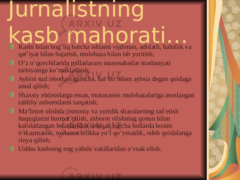 Jurnalistning kasb mahorati… Kasbi bilan bog’liq barcha ishlarni vijdonan, adolatli, halollik va qat’iyat bilan bajarish, mulohaza bilan ish yuritish; O’z o’quvchilarida millatlararo munosabatlar madaniyati tarbiyasiga ko’maklashish; Aybini sud isbotlamaguncha, har bir odam aybsiz degan qoidaga amal qilish; Shaxsiy ehtiroslarga emas, mutaxassis mulohazalariga asoslangan tahliliy axborotlarni tarqatish; Ma’limot olishda jismoniy va yuridik shaxslarning rad etish huquqlarini hurmat qilish, axborot olishning qonun bilan kafolatlangan holatlaridan tashqari barcha hollarda bosim o’tkazmaslik, tovlamachilikka yo’l qo’ymaslik, odob qoidalariga rioya qilish; Ushbu kasbning eng yahshi vakillaridan o’rnak olish. 