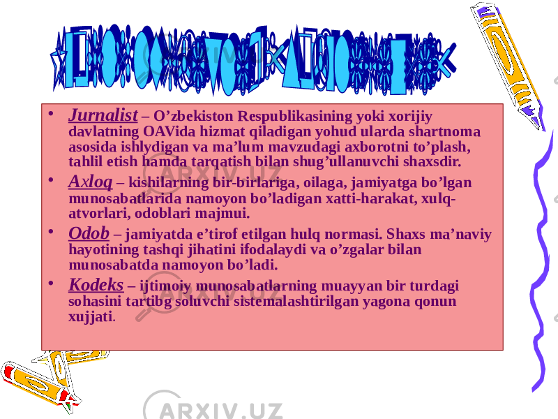 • Jurnalist – O’zbekiston Respublikasining yoki xorijiy davlatning OAVida hizmat qiladigan yohud ularda shartnoma asosida ishlydigan va ma’lum mavzudagi axborotni to’plash, tahlil etish hamda tarqatish bilan shug’ullanuvchi shaxsdir. • A х loq – kishilarning bir-birlariga, oilaga, jamiyatga bo’lgan munosabatlarida namoyon bo’ladigan xatti-harakat, xulq- atvorlari, odoblari majmui. • Odob – jamiyatda e’tirof etilgan hulq normasi. Shaxs ma’naviy hayotining tashqi jihatini ifodalaydi va o’zgalar bilan munosabatda namoyon bo’ladi. • Kodeks – ijtimoiy munosabatlarning muayyan bir turdagi sohasini tartibg soluvchi sistemalashtirilgan yagona qonun xujjati . 