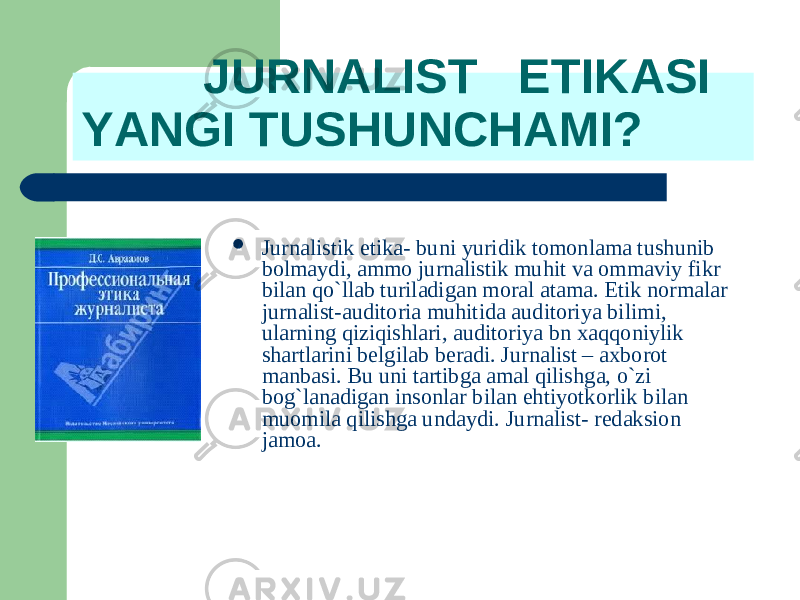  JURNALIST ETIKASI YANGI TUSHUNCHAMI?  Jurnalistik etika- bu ni yuridik tomonlama tushunib bolmaydi, ammo jurnalistik muhit va ommaviy fikr b ila n qo`llab turiladigan moral atama. Etik normalar jurnalist-auditoria muhitida auditoriya bil i mi, u lar ni ng qiziqishlari, auditoriya bn xaq q oniylik shartlarini belgilab beradi. Jurnalist – axborot manbasi. Bu uni tartibga amal qilishga, o`zi bog`lanadigan insonlar b ila n e h tiyotkorlik b ila n mu o mila qilishga undaydi. Jurnalist- redaksion jamoa . 