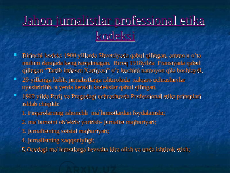 Jahon jurnalistlar professional etika Jahon jurnalistlar professional etika kodeksikodeksi  Birinchi kodeks 1900 yillarda Shvetsiyada qabul qilingan, ammo u Birinchi kodeks 1900 yillarda Shvetsiyada qabul qilingan, ammo u o’ta o’ta muhim muhim darajada keng tarqalmagan. Biroq 1918yilda Fransiyada qabul darajada keng tarqalmagan. Biroq 1918yilda Fransiyada qabul qilingan “Tartib intizom Xartiyasi” qilingan “Tartib intizom Xartiyasi” o’z kuchini namoyon qila boshlaydi.o’z kuchini namoyon qila boshlaydi.  20-yillariga kelib20-yillariga kelib ,, jurnalistlarga jurnalistlarga ishtirokida ishtirokida xalqaro uchrashuvlar xalqaro uchrashuvlar uyushtirilibuyushtirilib ,, u u yerd yerd a kerakli kodekslar qabul qilingan. a kerakli kodekslar qabul qilingan.  1983 yilda Parij va Pragadagi uchrashuvda Professional etika prinsplari 1983 yilda Parij va Pragadagi uchrashuvda Professional etika prinsplari ishlab chiqildi:ishlab chiqildi: 1. 1. Fuqarolarning ishonchliFuqarolarning ishonchli mama `` lumotlardan foydalanishi;lumotlardan foydalanishi; 2. ma`lumotni ob’ektiv yoritish- jurnalist majburiyati;2. ma`lumotni ob’ektiv yoritish- jurnalist majburiyati; 3. 3. jurnalistning sotsial majburiyati;jurnalistning sotsial majburiyati; 4. jurnalistning xaqqoniyligi;4. jurnalistning xaqqoniyligi; 5.Oavdagi ma`lumotlarga bevosita kira olish va unda ishtirok etish;5.Oavdagi ma`lumotlarga bevosita kira olish va unda ishtirok etish; 