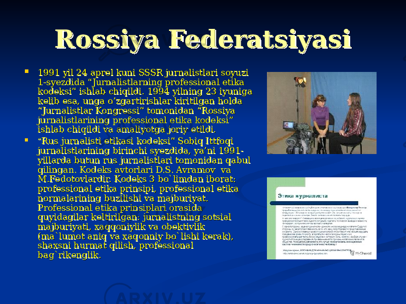 Rossiya FederatsiyasiRossiya Federatsiyasi  1991 yil 24 aprel kuni SSSR jurnalistlari soyuzi 1991 yil 24 aprel kuni SSSR jurnalistlari soyuzi 1-syezdida “Jurnalistlarning professional etika 1-syezdida “Jurnalistlarning professional etika kodeksi” ishlab chiqildi. 1994 yilning 23 iyuniga kodeksi” ishlab chiqildi. 1994 yilning 23 iyuniga kelib esa, unga o’zgartirishlar kiritilgan holda kelib esa, unga o’zgartirishlar kiritilgan holda “Jurnalistlar Kongressi” tomonidan “Rossiya “Jurnalistlar Kongressi” tomonidan “Rossiya jurnalistlarining professional etika kodeksi” jurnalistlarining professional etika kodeksi” ishlab chiqildi va amaliyotga joriy etildi.ishlab chiqildi va amaliyotga joriy etildi.  ““ Rus jurnalisti etikasi kodeksi” Sobiq Ittfoqi Rus jurnalisti etikasi kodeksi” Sobiq Ittfoqi jurnalistlarining birinchi syezdida, ya’ni 1991-jurnalistlarining birinchi syezdida, ya’ni 1991- yillarda butun rus jurnalistlari tomonidan qabul yillarda butun rus jurnalistlari tomonidan qabul qilingan. Kodeks avtorlari D.S. Avramov va qilingan. Kodeks avtorlari D.S. Avramov va M.Fedotovlardir. Kodeks 3 bo`limdan iborat: M.Fedotovlardir. Kodeks 3 bo`limdan iborat: professional etika prinsipi, professional etika professional etika prinsipi, professional etika normalarining buzilishi va majburiyat. normalarining buzilishi va majburiyat. Professional etika prinsiplari orasida Professional etika prinsiplari orasida quyidagilar keltirilgan: jurnalistning sotsial quyidagilar keltirilgan: jurnalistning sotsial majburiyati, xaqqoniylik va obektivlik majburiyati, xaqqoniylik va obektivlik (ma`lumot aniq va xaqonniy bo`lishi kerak), (ma`lumot aniq va xaqonniy bo`lishi kerak), shaxsni hurmat qilish, professional shaxsni hurmat qilish, professional bag`rikenglik. bag`rikenglik. 