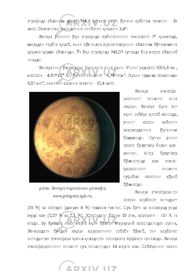 атрофида айланиш д аври 224,7 сут кага тенг ; ўртача орбитал тезли ги - 35 км/с. Э клиптик а текислигига нисбатан қиялиги 3,4°. Венера ўзининг ўқи атрофида орбитасининг текислиги 2° қияликда , шарқдан ғарбга қараб , яъни кўпчилик пранеталарнинг айланиш йўналишига қарама-қарши айланади . Ўз ўқи атрофида 243,02 сут када бир марта айланиб чиқади . Венера нинг ўлчамлари Ер никига анча яқин . Унинг р адиус и 6051,8 км , масса си - 4,87*10 24 кг, ўртача зичлиги - 5,24 г/см 3 . Э ркин тушиш т езланиши 8,87 м/с 2 , иккинчи космик тезли ги - 10,4 км/с. Венер а атмосфе - расининг зичлиги анча юқори. Венера Ерга энг яқин сайёра ҳисоб-лан сада , унинг юзаси кейинги вақтлардагина ўрганила бошланди . Чунки унинг юзаси булутлар билан қоп - ланган . Агар булутлар бўлмаганда ҳам атмос- фера сининг зичлиги туфайли юзасини кўриб бўлмасди . Венер а атмосфера - си асосан карбонат ангидрит (96 %) ва азот дан (деярли 4 %) ташкил топган . Сув буғи ва кислород унда жуда кам (0,02 % ва 0,1 %). Ю за сидаги б осим 93 атм, ҳарорат и - 737 К га етади. Бу Қуёшга икки марта яқин бўлган Меркурий юзасидагидан ортиқ . Венера даги бундай юқори ҳароратнинг сабаби бўлиб , зич карбонат ангидритли атмосфер а ҳосил қиладиган иссиқхона эффекти санал а ди . Венер а атмосферасининг зичлиги сув зичлигидан 14 марта кам . Сайёра нинг секинрасм. Венера сиртининг рельефи. www. galspace.spb.ru. 