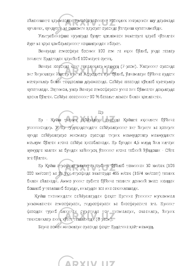 айланиши га қарамасдан атмосфер асининг иссиқлик инерцияси шу даражада кучлики , кундузги ва оқшомги ҳарорат орасида ўзгариш кузатилмайди . У льтрабинафша нур лар да булут қопламаси экваторга қараб чўзилган ёруғ ва қора қамбарларнинг нақшларидан иборат. Венерада атмосфера босими 100 атм га яқин бўлиб, унда газлар зичлиги Ердагидан қарийиб 100 марта ортиқ. Венер а юзасида кенг тепаликлар мавжуд (7-расм) . Уларнинг орасида энг йириклари Иштар ери ва Афродит а ери бўлиб , ўлчамлари бўйича ердаги материклар билан таққослаш даражасида . Сайёра юзасида кўплаб кратер лар кузатилади . Эҳтимол , улар Венер а атмосфераси унча зич бўлмаган даврларда ҳосил бўлган . Сайёра юзасининг 90 % базальт лав аси билан қопланган . Ер Ер - Қуёш тизими сайёралари орасида Қуёшга яқинлиги бўйича учинчисидир. У Ер гуруҳидагидаги сайёраларнинг энг йириги ва ҳозирги кунда сайёралараро жисмлар орасида тирик мавжудотлар мавжудлиги маълум бўлган ягона сайёра ҳисобланади. Ер бундан 4,5 млрд йил илгари вужудга келган ва бундан кейинроқ ўзининг ягона табиий йўлдоши - Ойга эга бўлган. Ер Қуёш атрофида эллиптик орбита бўйлаб тахминан 30 км/cек (106 000 км/соат) ва ўз ўқи атрофида экваторда 465 м/сек (1674 км/соат) тезлик билан айланади. Аммо унинг орбита бўйича тезлиги доимий эмас: июлдан бошлаб у тезлашиб боради, январдан эса яна секинлашади. Қуёш тизимидаги сайёралардан фақат Ергина ўзининг мукаммал ривожланган атмосфераси, гидросфераси ва биосферасига эга. Ернинг фазодан туриб олинган суратида тоғ тизм алари, океанлар, йирик текисликлар аниқ кўзга ташланади (8-расм). Барча осмон жисмлари орасида фақат Ердагина ҳаёт мавжуд. 