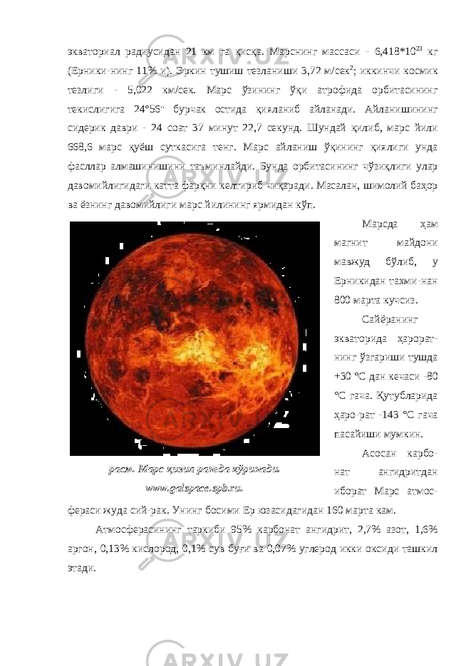 экваториал радиусидан 21 км га қисқа . М арснинг м асса си - 6,418*10 23 кг ( Ерники - нинг 11% и ). Эркин тушиш т езланиши 3,72 м/сек 2 ; иккинчи космик тезли ги - 5,022 км/сек. Марс ўзининг ўқи атрофида орбитасининг текислигига 24°56&#39;&#39; бурчак остида қияланиб айланади . Айланишининг с идери к даври - 24 соат 37 минут 22,7 секунд. Шундай қилиб , марс йили 668,6 марс қуёш сут касига тенг . Марс айланиш ўқининг қиялиги унда фасллар алмашинишини таъминлайди . Бунда орбитасининг чўзиқлиги улар давомийлигидаги катта фарқни келтириб чиқаради . Масалан , шимолий баҳор ва ёзнинг давомийлиги марс йилининг ярмидан кўп . Марс да ҳам магнит майдони мавжуд бўлиб, у Ерникидан тахми-нан 800 марта кучсиз . Сайёра нинг экватор ида ҳ арорат- нинг ўзгариши тушда +30 °C дан кечаси -80 °С гача . Қутубларида ҳаро-рат -143 °С гача пасайиши мумкин . Асосан карбо- нат ангидритдан иборат Марс а тмос- фера си жуда сий-рак . Унинг б осим и Ер юзасидагидан 160 марта кам . Атмосфера сининг таркиби 95% карбонат ангидрит, 2,7% азот, 1,6% аргон, 0,13% кислород, 0,1% сув буғи ва 0,07% углерод икки оксиди ташкил этади . расм. Марс қизил рангда кўринади. www. galspace.spb.ru. 