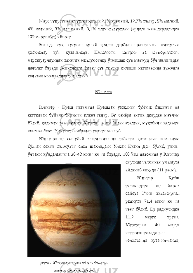 Марс тупроғининг устки қисми 21% кремни й , 12,7% темир , 5% магни й , 4% кальци й , 3% алюмини й , 3,1% олтингугуртдан ( ердаги жинслардагидан 100 марта кўп ) иборат . Марсда сув, хусусан қуриб қолган дарёлар эрозиясини эслатувчи ҳосилалар кўп кузатилади. НАСАнинг Спирит ва Оппортьюнит марсюрарларидан олинган маълумотлар ўтмишда сув мавжуд бўлганлигидан далолат беради (жинсларга фақат сув таъсир қилиши натижасида вужудга келувчи минераллар топилган). Юпитер Юпитер - Қуёш тизимида Қуёшдан узоқлиги бўйича бешинчи ва катталиги бўйича биринчи плане-тадир. Бу сайёра антик даврдан маълум бўлиб, қадимги рим худоси Юпитер номи билан аталган, муқобили қадимги юнонча Зевс. У гигант сайёралар турига мансуб. Юпитернинг жанубий кенгликларида табиати ҳозиргача номаълум бўлган секин силжувчи овал шаклидаги Улкан Қизил Доғ бўлиб, унинг ўлчами кўндалангига 30- 40 минг км га боради. 100 йил давомида у Юпитер сиртида тахминан уч марта айланиб чиқади (11-расм) . Юпитер - Қуёш тизимидаги энг йирик сайёра. Унинг эквато-риал радиус и 71,4 минг км га тенг бўлиб, Ер радиусидан 11,2 марта ортиқ . Юпитер ни 40 марта катталаштиради-ган телескопда кузатил-ганда , расм. Юпитер сиртидаги доғлар. www. galspace.spb.ru. 