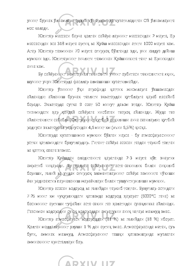 унинг бурчак ўлчамлари оддий кўз ёрдамида кузатиладиган Ой ўлчамларига мос келади . Юпитер массаси барча қолган сайёра-ларнинг массасидан 2 марта, Ер массасидан эса 318 марта ортиқ ва Қуёш массасидан атиги 1000 марта кам . Агар Юпитер тахминан 70 марта оғирроқ бўлганда эди , уни юлдуз дейиш мумкин эди . Юпитер нинг зичлиги тахминан Қуёш никига тенг ва Ерникидан анча кам . Бу сайёранинг э кваториал текислиги унинг орбитаси текислиги га яқин , шунинг учун Юпитер да фасллар алмашиши кузатилмайди . Юпитер ўзининг ўқи атрофида қаттик жисмларга ўхшамасдан айланади: айланиш бурчак тезлиги экватордан қутбларга қараб пасайиб боради. Экваторда сутка 9 соат 50 минут давом этади. Юпитер Қуёш тизимидаги ҳар қандай сайёрага нисбатан тезроқ айланади. Жуда тез айланганлиги сабабли Юпитернинг қутбий сиқилиши анча сезиларли: қутбий радиуси экваториал радиусидан 4,6 минг км (яъни 6,5%) қисқа. Юпитерда кузатишимиз мумкин бўлган нарса - бу атмосфера сининг устки қатламидаги булутлардир. Гигант сайёра асосан газ дан таркиб топган ва қаттиқ юза га эгамас . Юпитер Қуёш дан оладиганига қараганда 2-3 марта кўп энерги я ажратиб чиқаради . Бу ҳодиса сайёранинг аста-секинлик билан сиқилиб бориши , гели й ва ундан оғирроқ элемент ларнинг сайёра заминига чўкиши ёки радиоактив парчаланиш жараёнлари билан тушунтирилиши мумкин . Юпитер асосан водород в а гели йдан таркиб топган . Булутлар остидаги 7-25 минг км чуқурликдаги қатламда водород ҳарорат (6000°С гача ) ва босимнинг ортиши туфайли аста-секин газ ҳолатидан суюқликка айланади. Г аз симон водород ни суюқ водороддан ажратувчи аниқ чегара мавжуд эмас . Юпитер атмосфера си водород дан (81 %) ва гели йдан (18 %) иборат . Қолган моддаларнинг улуши 1 % дан ортиқ эмас . А тмосфер асида метан, сув буғи , аммиак мавжуд. А тмосфер анинг ташқи қатламларида музлаган аммиак нинг кристаллари бор . 