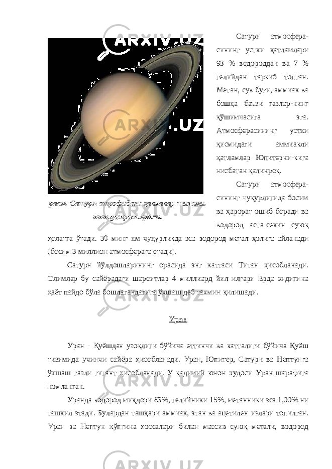 Сатурн атмосфера- сининг устки қатламлари 93 % водороддан ва 7 % гелийдан таркиб топган. Метан, сув буғи, аммиак ва бошқа баъзи газлар-нинг қўшимчасига эга. Атмосферасининг устки қисмидаги аммиакли қатламлар Юпитерни-кига нисбатан қалинроқ. Сатурн атмосфера- сининг чуқурлигида босим ва ҳарорат ошиб боради ва водород аста-секин суюқ ҳолатга ўтади. 30 минг км чуқурликда эса водород метал ҳолига айланади (босим 3 миллион атмосфер ага етади). Сатурн йўлдошларининг орасида энг каттаси Титан ҳисобланади . Олимлар бу сайёрадаги шароитлар 4 миллиард йил илгари Ерда эндигина ҳаёт пайдо бўла бошлагандагига ўхшаш деб тахмин қилишади . Уран Уран - Қуёшдан узоқлиги бўйича еттинчи ва катталиги бўйича Қуёш тизимида учинчи сайёра ҳисобланади. Уран, Юпитер, Сатурн ва Нептунга ўхшаш газли гигант ҳисобланади. У қадимий юнон худоси Уран шарафига номланган . Уран да водород миқдори 83%, гели йники 15%, метан ники эса 1,99% ни ташкил этади . Булардан ташқари аммиак, этан в а ацетилен излари топилган . Уран ва Нептун кўпгина хоссалари билан массив суюқ метали, водородрасм. Сатурн атрофидаги ҳалқалар тизими. www. galspace.spb.ru. 