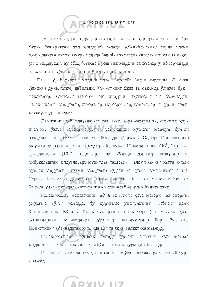 1. Коинот ва Галактика Тун осмонидаги юлдузлар сочилган манзара ҳар доим ва ҳар жойда бутун башариятни лол қолдириб келади. Абадийликнинг сирли олами ҳайратланган инсон назари олдида бепоён чексизлик эшигини очади ва чуқур ўйга толдиради. Бу абадийликда Қуёш тизимидаги сайёралар учиб юришади ва ҳозиргача кўплаб сирларни ўзида сақлаб келади. Бизни ўраб турган моддий олам, бир сўз билан айтганда, Коинот (юнонча дунё, олам) дейилади. Коинотнинг фазо ва маконда ўлчами йўқ - чексиздир. Коинотда материя бир хилдаги тақсимотга эга бўлмасдан, галактикалар, юлдузлар, сайёралар, метеоритлар, кометалар ва турли газлар мажмуасидан иборат . Гала́ктик а деб юлдузлар аро газ , чанг , қора матери я ва , эҳтимол, қора энерги я , ўзаро таъсир этувчи гравитацион кучлари мавжуд бўлган юлдузларнинг катта тизими га айтилади (1-расм) . Одатда Г алактик алар умумий оғирлик маркази атрофида айланувчи 10 миллион дан (10 7 ) бир неча триллион гача (10 12 ) юлдузлар га эга бўлади . Алоҳида юлдузлар ва сийраклашган юлдузлар аро муҳитдан ташқари , Г алактик анинг катта қисми кўп лаб юлдузлар тизими , юлдузлар тўдаси ва турли туман ликларга эга . Одатда Г алактик а диаметр и бирнеча минг дан бирнеча юз минг ёруғлик йилига , улар орасидаги масофа эса миллион лаб ёруғлик йилига тенг . Г алактик алар масс асининг 90   % га яқини қора матери я ва энерги я улушига тўғри келсада , бу кўринмас унсир ларнинг табиати ҳали ўрганилмаган . Кўплаб Галактикаларнинг марказида ўта массив қора тешикларнинг мавжудлиги тўғрисида маълумотлар бор . Эҳтимол, Коинотнинг кўринадиган қисмида 10 11 га яқин Г алактик а мавжуд . Г алактиклараро бўшлиқ амалда ўртача зичлиги куб метрда моддаларнинг бир атомидан кам бўлган тоза вакуум ҳисобланади. Г алактиканинг эллиптик , спирал ва нотўғри шаклли учта асосий тури мавжуд. 