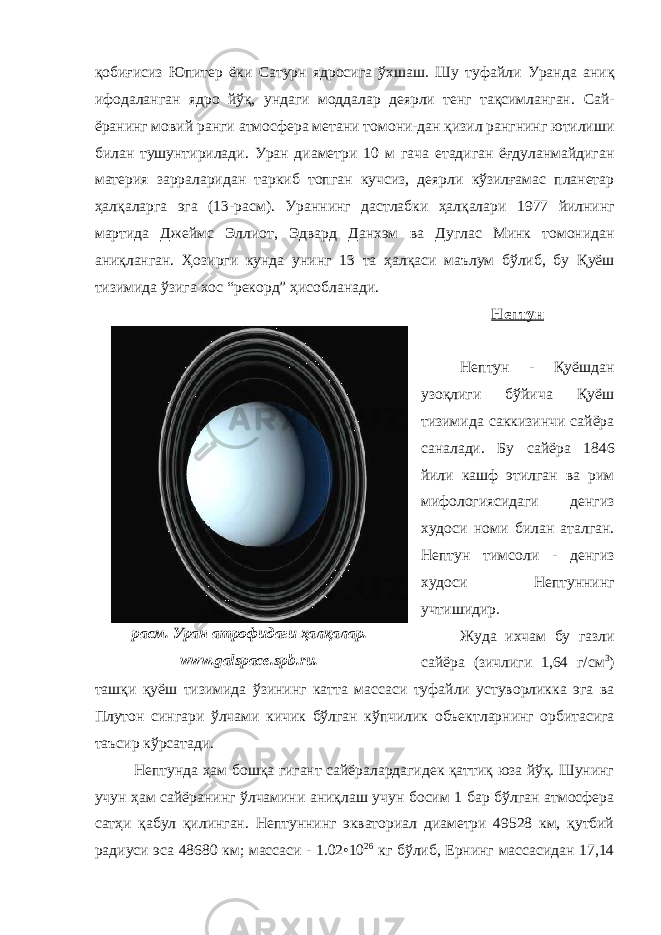 қобиғисиз Юпитер ёки Сатурн ядросига ўхшаш . Шу туфайли Уран да аниқ ифодаланган ядр о йўқ , ундаги моддалар деярли тенг тақсимланган . Сай- ёранинг мовий ранги атмосфер а метан и томони-дан қизил рангнинг ютилиши билан тушунтирилади . Уран диаметр и 10 м гача етадиган ёғдуланмайдиган материя зарраларидан таркиб топган кучсиз, деярли кўзилғамас планетар ҳалқаларга эга (13-расм) . Уран нинг дастлабки ҳалқалари 1977 йилнинг мартида Джеймс Эллиот, Эдвард Данхэм ва Дуглас Минк томонидан аниқланган . Ҳозирги кунда унинг 13 та ҳалқаси маълум бўлиб, бу Қуёш тизими да ўзига хос “рекорд” ҳисобланади . Нептун Нептун - Қуёшдан узоқлиги бўйича Қуёш тизимида саккизинчи сайёра саналади. Бу сайёра 1846 йили кашф этилган ва рим мифологиясидаги денгиз худоси номи билан аталган . Нептун тимсоли - денгиз худоси Нептун нинг учтишидир . Жуда ихчам бу газ ли сайёра (зичли ги 1,64 г/см 3 ) ташқи қуёш тизимида ўзининг катта массаси туфайли устуворликка эга ва Плутон сингари ўлчами кичик бўлган кўпчилик объект ларнинг орбитасига таъсир кўрсатади . Нептунда ҳам бошқа гигант сайёралардагидек қаттиқ юза йўқ. Шунинг учун ҳам сайёранинг ўлчамини аниқлаш учун босим 1 бар бўлган атмосфера сатҳи қабул қилинган. Нептуннинг экваториал диаметри 49528 км, қутбий радиуси эса 48680 км; массаси - 1.02•10 26 кг бўлиб, Ернинг массасидан 17,14расм. Уран атрофидаги ҳалқалар. www. galspace.spb.ru. 