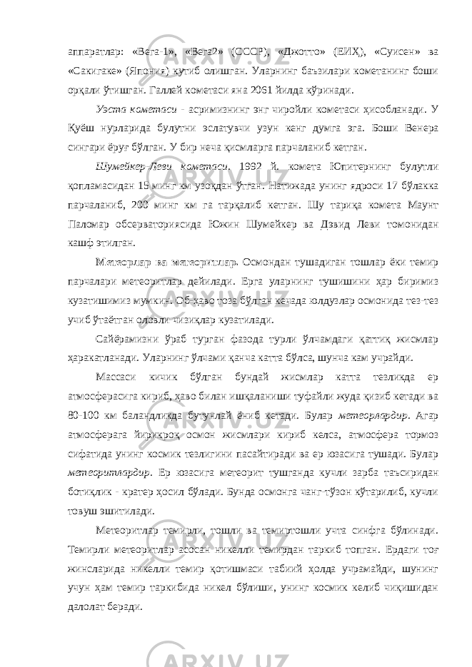 аппаратлар: «Вега-1», «Вега2» (СССР), «Джотто» (ЕИҲ), «Суисен» ва «Сакигаке» (Япония) кутиб олишган. Уларнинг баъзилари кометанинг боши орқали ўтишган. Галле й кометаси яна 2061 йилда кўринади . Уэста кометаси - асримизнинг энг чиройли комет аси ҳисобланади . У Қуёш нурларида булутни эслатувчи узун кенг думга эга . Боши Венера сингари ёруғ бўлган . У бир неча қисмларга парчаланиб кетган . Шумейкер - Леви кометаси . 1992 й . комета Юпитер нинг булутли қопламасидан 15 минг км узоқдан ўтган . Натижада унинг ядроси 17 бўлакка парчаланиб , 200 минг км га тарқалиб кетган . Шу тариқа комета Маунт Паломар обсерватори ясида Южин Шумейкер ва Дэвид Леви томонидан кашф этилган . Метеор лар ва метеорит лар. Осмондан тушадиган тошлар ёки темир парчалари метеорит лар дейилади. Ерга уларнинг тушишини ҳар биримиз кузатишимиз мумкин. Об-ҳаво тоза бўлган кечада юлдузлар осмонида тез-тез учиб ўтаётган оловли чизиқлар кузатилади. Сайёрамизни ўраб турган фазода турли ўлчамдаги қаттиқ жисмлар ҳаракатланади. Уларнинг ўлчами қанча катта бўлса, шунча кам учрайди. Массаси кичик бўлган бундай жисмлар катта тезликда ер атмосферасига кириб, ҳаво билан ишқаланиши туфайли жуда қизиб кетади ва 80-100 км баландликда бутунлай ёниб кетади. Булар метеорлардир . Агар атмосферага йирикроқ осмон жисмлари кириб келса, атмосфера тормоз сифатида унинг космик тезлигини пасайтиради ва ер юзасига тушади. Булар метеоритлардир . Ер юзасига метеорит тушганда кучли зарба таъсиридан ботиқлик - кратер ҳосил бўлади. Бунда осмонга чанг-тўзон кўтарилиб, кучли товуш эшитилади. Метеоритлар темирли, тошли ва темиртошли учта синфга бўлинади. Темирли метеоритлар асосан никел ли темирдан таркиб топган . Ердаги тоғ жинсларида никелли темир қотишмаси табиий ҳолда учрамайди, шунинг учун ҳам темир таркибида никел бўлиши, унинг космик келиб чиқишидан далолат беради. 