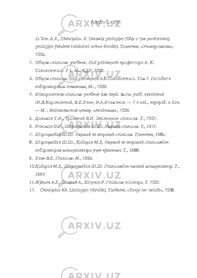 Адабиётлар : 1. Jo`liev. A . X ., Chiniqulov . X . Umumiy geologiya ( Oliy o ` quv yurtlarining geologiya fakulteti talabalari uchun darslik ). Тошкент, «Университет», 2005. 2. Общая геология: учебник. Под редакцией профессора А. К. Соколов ского. Т 1 . М.: КДУ, 2006. 3. Общая геология. Под редакцией А.К.Соколовского. Том 2. Пособие к лабораторным занятиям, М .: , 2006. 4. Историческая геология: учебник для студ. высш. учеб. за веде ний /Н.В.Короновский, В.Е.Хаин, Н.А.Ясаманов. — 2-е изд., пе рераб. и доп. — М. : Издательский центр «Акаде мия», 2006. 5. Долимов Т.Н., Троицкий В.И. Эволюцион геология. Т., 2007. 6. Исломов О.И., Шораҳмедов Ш.Ш. Умумий геология. Т., 1971. 7. Шораҳмедов Ш.Ш. Умумий ва тарихий геология. Тошкент, 1985. 8. Шораҳмедов Ш.Ш., Қодиров М.Ҳ. Умумий ва тарихий геоло гиядан лаборатория машғулотлари учун қўлланма. Т., 1988. 9. Хаин В.Е. Геология. М., 1993. 10. Қодиров М.Ҳ., Шораҳмедов Ш.Ш. Геологиядан амалий машғулотлар. Т., 1994. 11. Жўлиев А.Х., Соатов А., Юсупов Р. Геология асослари. Т . 2001. 12. Chiniqulov Kh. Litologiya (darslik). Toshkent, «Yangi asr avlodi», 2008. 