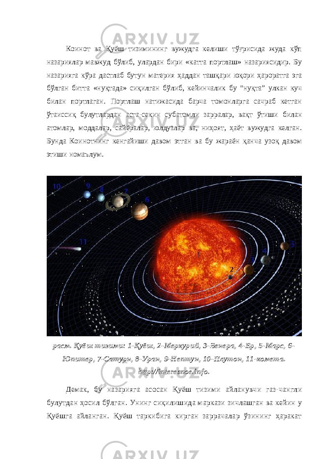 Коинот ва Қуёш тизимининг вужудга келиши тўғрисида жуда кўп назариялар мавжуд бўлиб, улардан бири «катта портлаш» назариясидир. Бу назарияга кўра дастлаб бутун материя ҳаддан ташқари юқори ҳароратга эга бўлган битта «нуқтада» сиқилган бўлиб, кейинчалик бу “нуқта” улкан куч билан портлаган. Портлаш натижасида барча томонларга сачраб кетган ўтаиссиқ булутлардан аста-секин субатомли зарралар, вақт ўтиши билан атомлар, моддалар, сайёралар, юлдузлар ва, ниҳоят, ҳаёт вужудга келган. Бунда Коинотнинг кенгайиши давом этган ва бу жараён қанча узоқ давом этиши номаълум. расм. Қуёш тизими: 1-Қуёш, 2-Меркурий, 3-Венера, 4-Ер, 5-Марс, 6- Юпитер, 7-Сатурн, 8-Уран, 9-Нептун, 10-Плутон, 11-комета. http://interesnoe.info . Демак, бу назарияга асосан Қуёш тизими айланувчи газ-чангли булутдан ҳосил бўлган . Унинг сиқилишида маркази зичлашган ва кейин у Қуёш га айланган . Қуёш таркибига кирган заррачалар ўзининг ҳаракат 