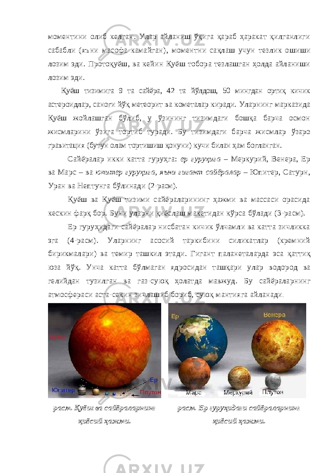 моментини олиб келган . Улар айланиш ўқига қараб ҳаракат қилганлиги сабабли ( яъни масофа камайган ), моментни сақлаш учун тезлик ошиши лозим эди . Протоқуёш, ва кейин Қуёш тобора тезлашган ҳолда айланиши лозим эди . Қуёш тизимига 9 та сайёра, 42 та йўлдош, 50 мингдан ортиқ кичик астероидлар, саноғи йўқ метеорит ва кометалар киради. Уларнинг марказида Қуёш жойлашган бўлиб, у ўзининг тизимдаги бошқа барча осмон жисмларини ўзига тортиб туради. Бу тизимдаги барча жисмлар ўзаро гравитация (бутун олам тортишиш қонуни) кучи билан ҳам боғланган. Сайёралар икки катта гуруҳга: ер гуруҳига – Меркурий, Венера, Ер ва Марс – ва юпитер гуруҳига, яъни гигант сайёралар – Юпитер, Сатурн, Уран ва Нептунга бўлинади (2-расм) . Қуёш ва Қуёш тизими сайёраларининг ҳажми ва массаси орасида кескин фарқ бор. Буни уларни қиёслаш макетидан кўрса бўлади (3-расм). Ер гуруҳидаги сайёралар нисбатан кичик ўлчамли ва катта зичликка эга (4-расм). Уларнинг асосий таркибини силикатлар (кремний бирикмалари ) ва темир ташкил этади . Гигант паланеталарда эса қаттиқ юза йўқ . Унча катта бўлмаган ядросидан ташқари улар водород ва гели йдан тузилган ва газ-суюқ ҳолатда мавжуд . Б у сайёралар нинг а тмосфер аси аста-секин зичлашиб бори б , суюқ манти яга айланади . расм. Қуёш ва сайёраларнинг қиёсий ҳажми. расм. Ер гуруҳидаги сайёраларнинг қиёсий ҳажми. 