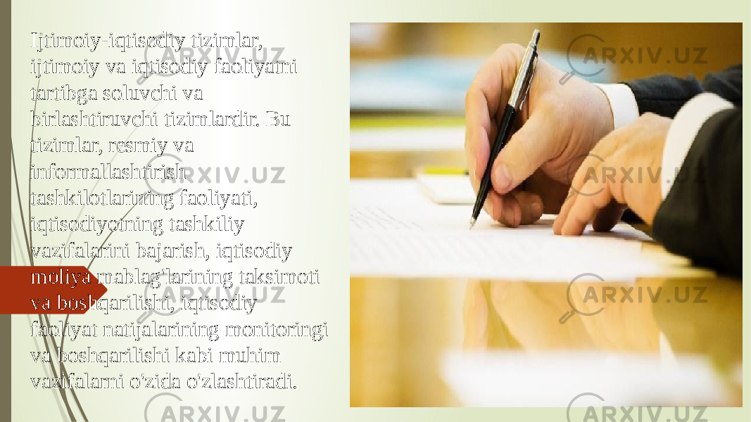 Ijtimoiy-iqtisodiy tizimlar, ijtimoiy va iqtisodiy faoliyatni tartibga soluvchi va birlashtiruvchi tizimlardir. Bu tizimlar, resmiy va informallashtirish tashkilotlarining faoliyati, iqtisodiyotning tashkiliy vazifalarini bajarish, iqtisodiy moliya mablag&#39;larining taksimoti va boshqarilishi, iqtisodiy faoliyat natijalarining monitoringi va boshqarilishi kabi muhim vazifalarni o&#39;zida o&#39;zlashtiradi. 