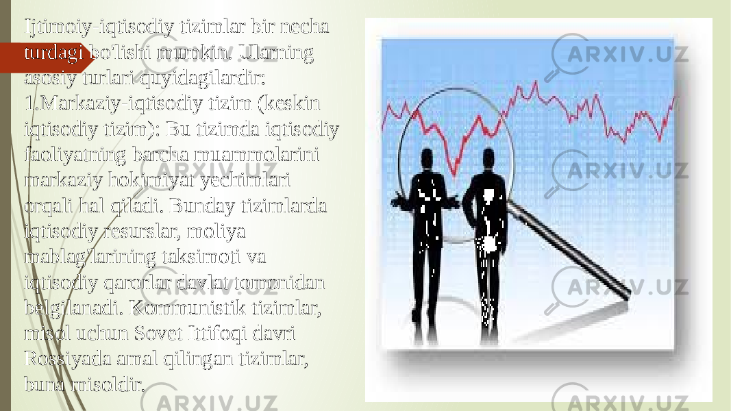 Ijtimoiy-iqtisodiy tizimlar bir necha turdagi bo&#39;lishi mumkin. Ularning asosiy turlari quyidagilardir: 1. Markaziy-iqtisodiy tizim (keskin iqtisodiy tizim): Bu tizimda iqtisodiy faoliyatning barcha muammolarini markaziy hokimiyat yechimlari orqali hal qiladi. Bunday tizimlarda iqtisodiy resurslar, moliya mablag&#39;larining taksimoti va iqtisodiy qarorlar davlat tomonidan belgilanadi. Kommunistik tizimlar, misol uchun Sovet Ittifoqi davri Rossiyada amal qilingan tizimlar, buna misoldir. 