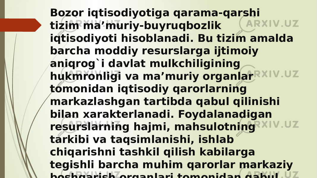 Bozor iqtisodiyotiga qarama-qarshi tizim ma’muriy-buyruqbozlik iqtisodiyoti hisoblanadi. Bu tizim amalda barcha moddiy resurslarga ijtimoiy aniqrog`i davlat mulkchiligining hukmronligi va ma’muriy organlar tomonidan iqtisodiy qarorlarning markazlashgan tartibda qabul qilinishi bilan xarakterlanadi. Foydalanadigan resurslarning hajmi, mahsulotning tarkibi va taqsimlanishi, ishlab chiqarishni tashkil qilish kabilarga tegishli barcha muhim qarorlar markaziy boshqarish organlari tomonidan qabul qilinadi. 