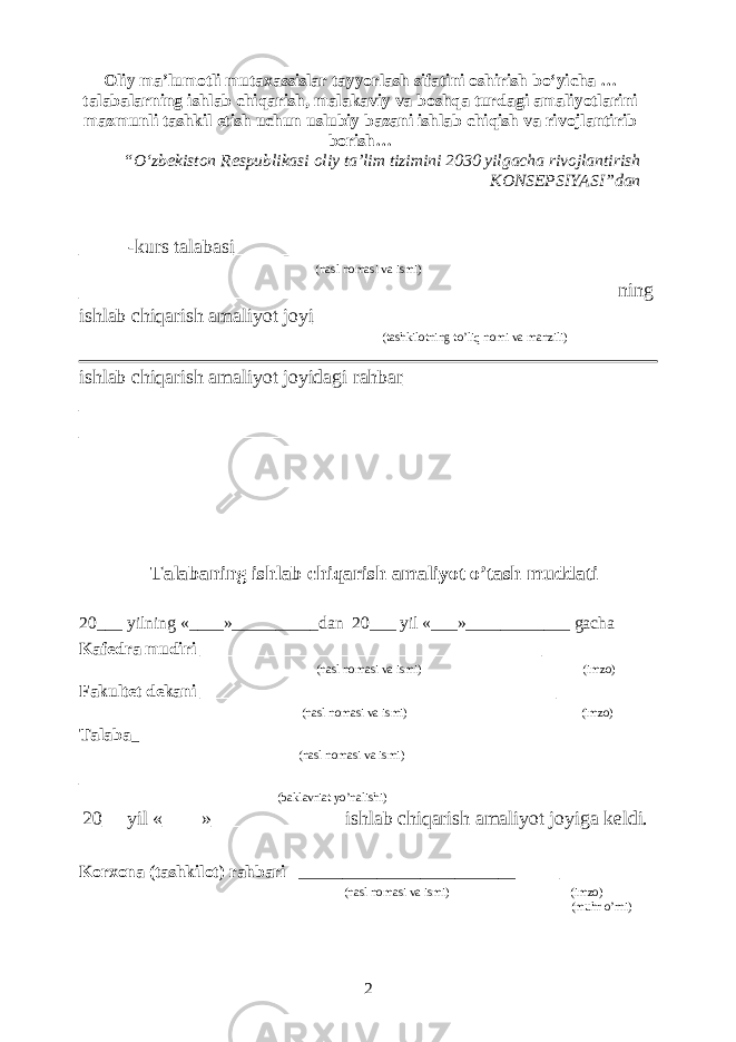 Oliy ma’lumotli mutaxassislar tayyorlash sifatini oshirish bo‘yicha … talabalarning ishlab chiqarish, malakaviy va boshqa turdagi amaliyotlarini mazmunli tashkil etish uchun uslubiy bazani ishlab chiqish va rivojlantirib borish … “ O‘zbekiston Respublikasi oliy ta’lim tizimini 2030 yilgacha rivojlantirish KONSEPSIYASI ” dan _____-kurs talabasi__________________________________________ (nasl nomasi va ismi) ______________________________________________________ ning ishlab chiqarish amaliyot joyi__________________________________ (tashkilotning to’liq nomi va manzili) ishlab chiqarish amaliyot joyidagi rahbar__________________________ __________________________________________________________ __________________________________________________________ Talabaning ishlab chiqarish amaliyot o’tash muddati 20___ yilning «____»__________dan 20___ yil «___»____________ gacha Kafedra mudiri _________________________________ __________ (nasl nomasi va ismi) (imzo) Fakultet dekani ___________________________________ __________ (nasl nomasi va ismi) (imzo) Talaba _ ____________________________________________________ (nasl nomasi va ismi) __________________________________________________________ (baklavriat yo’nalishi) 20__ yil «____»_____________ ishlab chiqarish amaliyot joyiga keldi. Korxona (tashkilot) rahbari _________________________ ________ (nasl nomasi va ismi) (imzo) (muhr o’rni) 2 