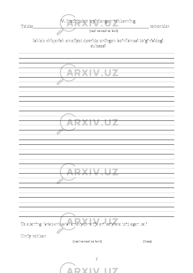 V. Institutdan tayinlangan rahbarning Talaba___________________________________________________ tomonidan (nasl nomasi va ismi) Ishlab chiqarish amaliyot davrida ortirgan ko’nikmasi t o’ g’risidagi xulosasi Talabaning ishlab chiqarish amaliyot natijalari bo’yicha to’plagan bali ___________ Ilmiy rahbar______________________________________ ______________ (nasl nomasi va ismi) (imzo) 7 