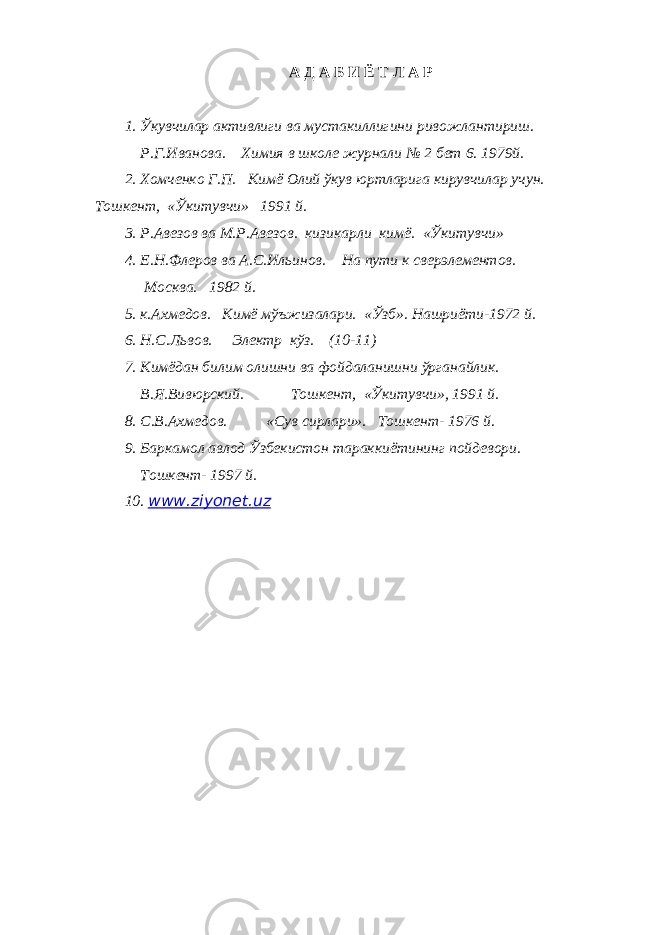 А Д А Б И Ё Т Л А Р 1. Ўкувчилар активлиги ва мустакиллигини ривожлантириш. Р.Г.Иванова. Химия в школе журнали № 2 бет 6. 1979й. 2. Хомченко Г.П. Кимё Олий ўкув юртларига кирувчилар учун. Тошкент, «Ўкитувчи» 1991 й. 3. Р.Авезов ва М.Р.Авезов. кизикарли кимё. «Ўкитувчи» 4. Е.Н.Флеров ва А.С.Ильинов. На пути к сверэлементов. Москва. 1982 й. 5. к.Ахмедов. Кимё мўъжизалари. «Ўзб». Нашриёти-1972 й. 6. Н.С.Львов. Электр кўз. (10-11) 7. Кимёдан билим олишни ва фойдаланишни ўрганайлик. В.Я.Вивюрский. Тошкент, «Ўкитувчи», 1991 й. 8. С.В.Ахмедов. «Сув сирлари». Тошкент- 1976 й. 9. Баркамол авлод Ўзбекистон тараккиётининг пойдевори. Тошкент- 1997 й. 10. www . ziyonet . uz 