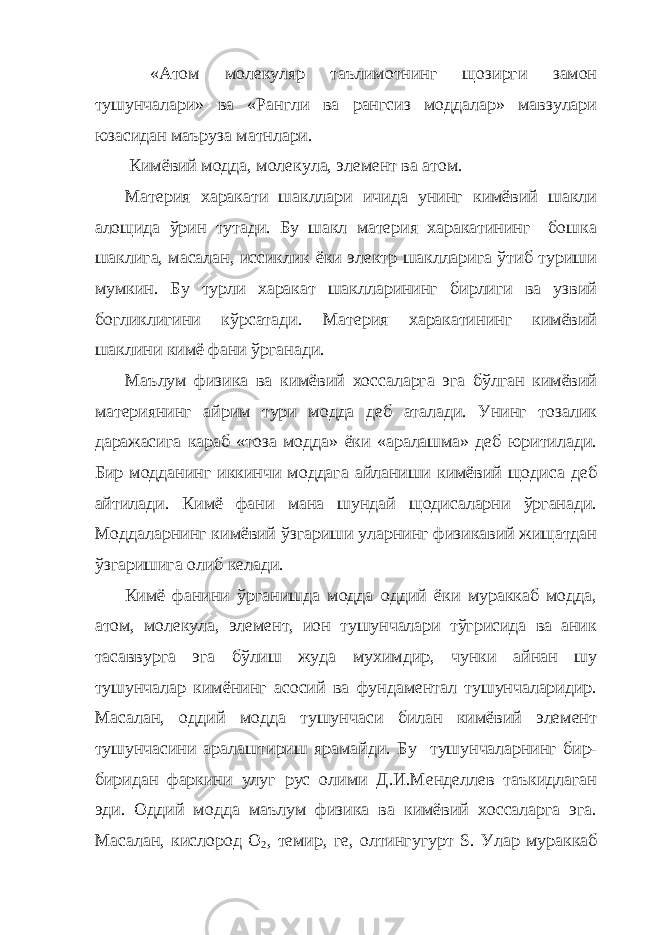  «Атом молекуляр таълимотнинг щозирги замон тушунчалари» ва «Рангли ва рангсиз моддалар» мавзулари юзасидан маъруза матнлари. Кимёвий модда, молекула, элемент ва атом. Материя харакати шакллари ичида унинг кимёвий шакли алощида ўрин тутади. Бу шакл материя харакатининг бошка шаклига, масалан, иссиклик ёки электр шаклларига ўтиб туриши мумкин. Бу турли харакат шаклларининг бирлиги ва узвий богликлигини кўрсатади. Материя харакатининг кимёвий шаклини кимё фани ўрганади. Маълум физика ва кимёвий хоссаларга эга бўлган кимёвий материянинг айрим тури модда деб аталади. Унинг тозалик даражасига караб «тоза модда» ёки «аралашма» деб юритилади. Бир модданинг иккинчи моддага айланиши кимёвий щодиса деб айтилади. Кимё фани мана шундай щодисаларни ўрганади. Моддаларнинг кимёвий ўзгариши уларнинг физикавий жищатдан ўзгаришига олиб келади. Кимё фанини ўрганишда модда оддий ёки мураккаб модда, атом, молекула, элемент, ион тушунчалари тўгрисида ва аник тасаввурга эга бўлиш жуда мухимдир, чунки айнан шу тушунчалар кимёнинг асосий ва фундаментал тушунчаларидир. Масалан, оддий модда тушунчаси билан кимёвий элемент тушунчасини аралаштириш ярамайди. Бу тушунчаларнинг бир- биридан фаркини улуг рус олими Д.И.Менделлев таъкидлаган эди. Оддий модда маълум физика ва кимёвий хоссаларга эга. Масалан, кислород О 2 , темир, ге, олтингугурт S . Улар мураккаб 