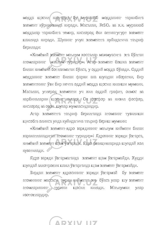 модда щосил килганда бу мураккаб модданинг таркибига элемент кўринишида киради. Масалан, F е S О 4 ва х.к. мураккаб моддалар таркибига темир, кислород ёки олтингугурт элемент шаклида киради. Шунинг учун элементга куйидагича таъриф берилади: «Кимёвий элемент маълум хоссалар мажмуасига эга бўлган атомларнинг маълум туридир». Агар элемент бошка элемент билан кимёвий богланмаган бўлса, у оддий модда бўлади. Оддий модданинг элемент билан фарки ана шундан иборатки, бир элементнинг ўзи бир нечта оддий модда щосил килиши мумкин. Масалан, углерод элементи уч хил оддий графит, олмос ва карбиналарни щосил килади. Ок фосфор ва кизил фосфор, кислород ва озон шулар жумласидандир. Агар элементга таъриф берилганда атомнинг тузилиши щисобга олинса унда куйидагича таъриф бериш мумкин: «Кимёвий элемент-ядро зарядининг маълум киймати билан харакатланадиган атомнинг туридир»! Ядронинг заряди ўзгарса, кимёвий элемент щам ўзгаради. Ядро реакцияларида шундай хол кузатилади. Ядро заряди ўзгармаганда элемент щам ўзгармайди. Худди шундай аллотропик шакл ўзгарганда щам элемент ўзгармайди. Бирдан элемент ядросининг заряди ўзгармай бу элемент атомининг массаси турли кийматга эга бўлса улар шу элемент атомларининг турини щосил килади. Маълумки улар изотоплардир. 