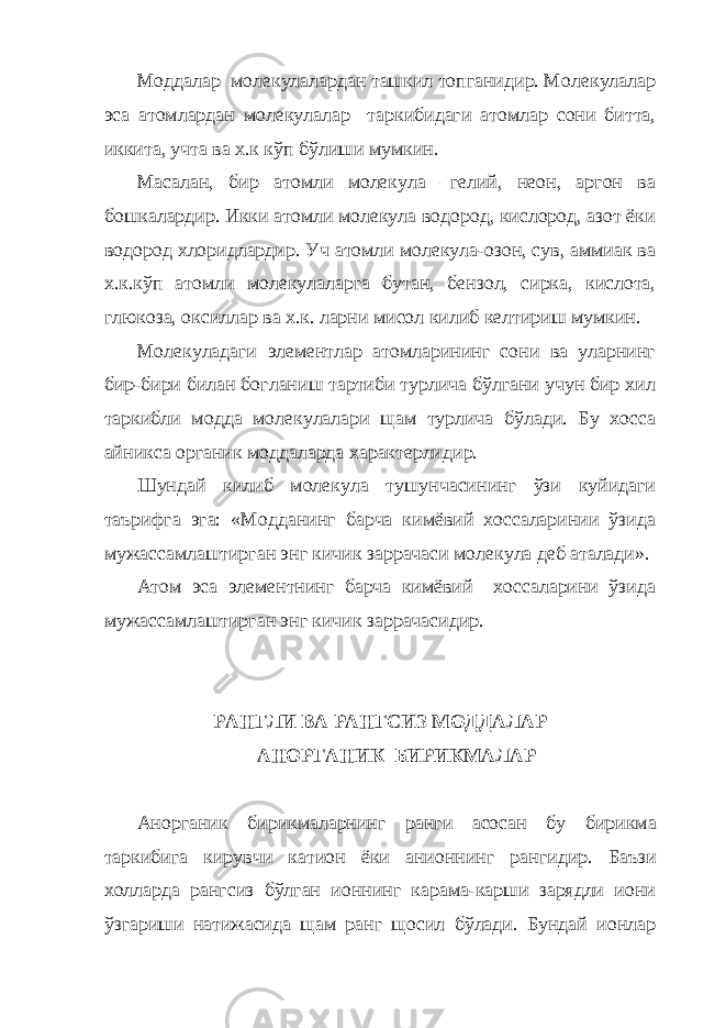 Моддалар молекулалардан ташкил топганидир. Молекулалар эса атомлардан молекулалар таркибидаги атомлар сони битта, иккита, учта ва х.к кўп бўлиши мумкин. Масалан, бир атомли молекула –гелий, неон, аргон ва бошкалардир. Икки атомли молекула водород, кислород, азот ёки водород хлоридлардир. Уч атомли молекула-озон, сув, аммиак ва х.к.кўп атомли молекулаларга бутан, бензол, сирка, кислота, глюкоза, оксиллар ва х.к. ларни мисол килиб келтириш мумкин. Молекуладаги элементлар атомларининг сони ва уларнинг бир-бири билан богланиш тартиби турлича бўлгани учун бир хил таркибли модда молекулалари щам турлича бўлади. Бу хосса айникса органик моддаларда характерлидир. Шундай килиб молекула тушунчасининг ўзи куйидаги таърифга эга: «Модданинг барча кимёвий хоссаларинии ўзида мужассамлаштирган энг кичик заррачаси молекула деб аталади». Атом эса элементнинг барча кимёвий хоссаларини ўзида мужассамлаштирган энг кичик заррачасидир. РАНГЛИ ВА РАНГСИЗ МОДДАЛАР АНОРГАНИК БИРИКМАЛАР Анорганик бирикмаларнинг ранги асосан бу бирикма таркибига кирувчи катион ёки анионнинг рангидир . Баъзи холларда рангсиз бўлган ионнинг карама-карши зарядли иони ўзгариши натижасида щам ранг щосил бўлади. Бундай ионлар 