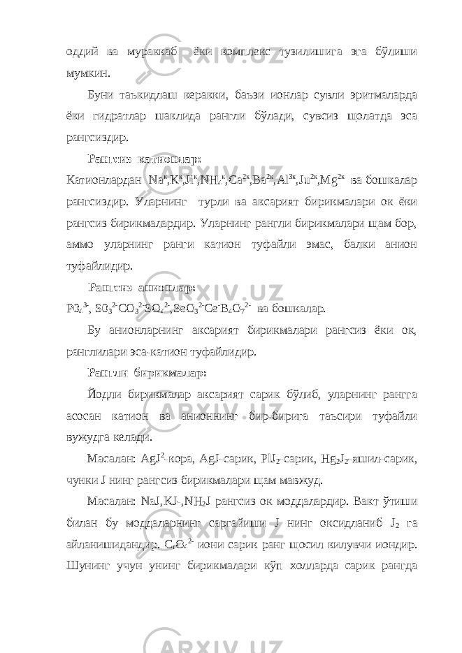 оддий ва мураккаб ёки комплекс тузилишига эга бўлиши мумкин. Буни таъкидлаш керакки, баъзи ионлар сувли эритмаларда ёки гидратлар шаклида рангли бўлади, сувсиз щолатда эса рангсиздир. Рангсиз катионлар: Катионлардан Na к , K к , Ji к , NH 4 к , Ca 2к , Ba 2к , Al 3к , Ju 2к , Mg 2к ва бошкалар рангсиздир. Уларнинг турли ва аксарият бирикмалари ок ёки рангсиз бирикмалардир. Уларнинг рангли бирикмалари щам бор, аммо уларнинг ранги катион туфайли эмас, балки анион туфайлидир. Рангсиз анионлар : P0 4 3- , S0 3 2- CO 3 2- SO 4 2- ,SeO 3 2- Ce - B 4 O 7 2- ва бош к алар . Бу анионларнинг аксарият бирикмалари рангсиз ёки ок, ранглилари эса-катион туфайлидир. Рангли бирикмалар: Йодли бирикмалар аксарият сарик бўлиб, уларнинг рангга асосан катион ва анионнинг бир-бирига таъсири туфайли вужудга келади. Масалан: А gJ 2 -кора, AgJ-сарик, PlJ 2 -сарик, Hg 2 J 2 -яшил-сарик, чунки J нинг рангсиз бирикмалари щам мавжуд. Масалан: NaJ , KJ -,NH 2 J рангсиз ок моддалардир. Вакт ўтиши билан бу моддаларнинг саргайиши J нинг оксидланиб J 2 га айланишидандир. С r O 4 2- иони сарик ранг щосил килувчи иондир. Шунинг учун унинг бирикмалари кўп холларда сарик рангда 