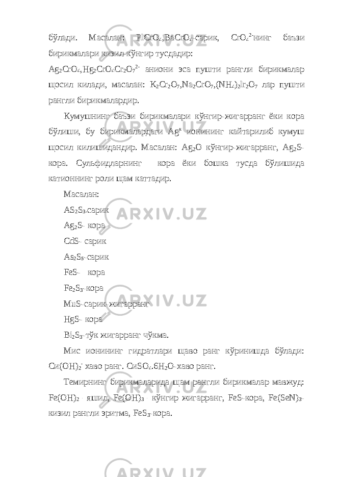 бўлади. Масалан: PlCrO 4 , BaCrO 4 -сарик, CrO 4 2- нинг баъзи бирикмалари кизил-кўнгир тусдадир: Ag 2 CrO 4 , Hg 2 CrO 4 Cr 2 O 7 2- аниони эса пушти рангли бирикмалар щосил килади, масалан: K 2 Cr 2 O 7 , Na 2 CrO 7 ,( NH 4 ) 2 lr 2 O 7 лар пушти рангли бирикмалардир. Кумушнинг баъзи бирикмалари кўнгир-жигарранг ёки кора бўлиши, бу бирикмалардаги A g к ионининг кайтарилиб кумуш щосил килишидандир. Масалан: Ag 2 O кўнгир-жигарранг, Ag 2 S - кора. Сульфидларнинг кора ёки бошка тусда бўлишида катионнинг роли щам каттадир. Масалан : AS 2 S 3- сари к Ag 2 S- к ора CdS- сари к As 2 S 5 - сари к FeS- к ора Fe 2 S 3 -к ора MuS- сари к- жигарранг HgS- к ора Bi 2 S 3 - тў к жигарранг чўкма . Мис ионининг гидратлари щаво ранг кўринишда бўлади: Си(ОН) 2 - хаво ранг. C и SO 4 .6 H 2 O -хаво ранг. Темирнинг бирикмаларида щам рангли бирикмалар мавжуд: Fe ( OH ) 2 –яшил, Fe ( OH ) 3 –кўнгир жигарранг, FeS -кора, Fe ( SeN ) 3 - кизил рангли эритма, FeS 3 -кора. 