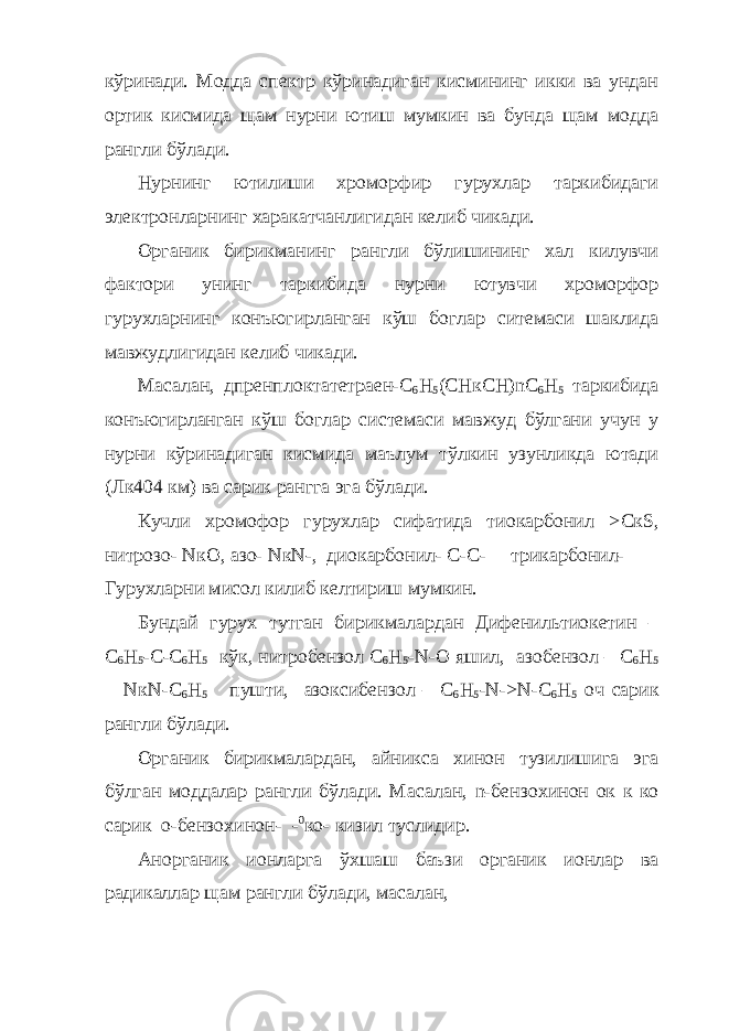 кўринади. Модда спектр кўринадиган кисмининг икки ва ундан ортик кисмида щам нурни ютиш мумкин ва бунда щам модда рангли бўлади. Нурнинг ютилиши хроморфир гурухлар таркибидаги электронларнинг харакатчанлигидан келиб чикади. Органик бирикманинг рангли бўлишининг хал килувчи фактори унинг таркибида нурни ютувчи хроморфор гурухларнинг конъюгирланган кўш боглар ситемаси шаклида мавжудлигидан келиб чикади. Масалан, дпренплоктатетраен-С 6 Н 5 (СНкСН) n С 6 Н 5 таркибида конъюгирланган кўш боглар системаси мавжуд бўлгани учун у нурни кўринадиган кисмида маълум тўлкин узунликда ютади (Лк404 км) ва сарик рангга эга бўлади. Кучли хромофор гурухлар сифатида тиокарбонил > C к S , нитрозо- N к O , азо- N к N -, диокарбонил- С-С- трикарбонил- Гурухларни мисол килиб келтириш мумкин. Бундай гурух тутган бирикмалардан Дифенильтиокетин – С 6 Н 5 -С-С 6 Н 5 кўк, нитробензол С 6 Н 5 - N -О яшил, азобензол – С 6 Н 5 — N к N -С 6 Н 5 пушти, азоксибензол – С 6 Н 5 - N -> N -С 6 Н 5 оч сарик рангли бўлади. Органик бирикмалардан, айникса хинон тузилишига эга бўлган моддалар рангли бўлади. Масалан, n -бензохинон ок к ко сарик о-бензохинон- - 0 ко- кизил туслидир. Анорганик ионларга ўхшаш баъзи органик ионлар ва радикаллар щам рангли бўлади, масалан, 