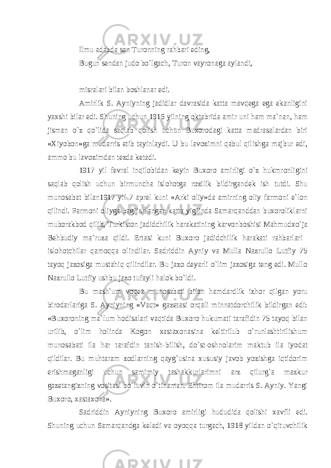 Ilmu adabda sen Turonning rahbari eding, Bugun sendan judo bo`lgach, Turon vayronaga aylandi, misralari bilan boshlanar edi. Amirlik S. Ayniyning jadidlar davrasida katta mavqega ega ekanligini yaxshi bilar edi. Shuning uchun 1916 yilning oktabrida amir uni ham ma`nan, ham jisman o`z qo`lida saqlab qolish uchun Buxorodagi katta madrasalardan biri «Xiyobon»ga mudarris etib tayinlaydi. U bu lavozimni qabul qilishga majbur edi, ammo bu lavozimdan tezda ketadi. 1917 yil fevral inqilobidan keyin Buxoro amirligi o`z hukmronligini saqlab qolish uchun birmuncha islohotga rozilik bildirgandek ish tutdi. Shu munosabat bilan1917 yil 7 aprel kuni «Arki oliy»da amirning oliy farmoni e`lon qilindi. Farmoni oliyga bag`ishlangan katta yig`inda Samarqanddan buxoroliklarni muborakbod qilib, Turkiston jadidchilik harakatining karvonboshisi Mahmudxo`ja Behbudiy ma`ruza qildi. Ertasi kuni Buxoro jadidchilik harakati rahbarlari islohotchilar qamoqqa olindilar. Sadriddin Ayniy va Mulla Nazrullo Lutfiy 75 tayoq jazosiga mustahiq qilindilar. Bu jazo deyarli o`lim jazosiga teng edi. Mullo Nazrullo Lutfiy ushbu jazo tufayli halok bo`ldi. Bu mash`um voqea munosabati bilan hamdardlik izhor qilgan yoru birodarlariga S. Ayniyning «Vaqt» gazetasi orqali minnatdorchilik bildirgan edi: «Buxoroning ma`lum hodisalari vaqtida Buxoro hukumati tarafidin 75 tayoq bilan urilib, o`lim holinda Kogon xastaxonasina keltirilub o`runlashtirilishum munosabati ila har tarafdin tanish-bilish, do`st-oshnolarim maktub ila iyodat qildilar. Bu muhtaram zodlarning qayg`usina xususiy javob yozishga iqtidorim erishmaganligi uchun samimiy tashakkurlarimni arz qilurg`a mazkur gazetangizning vositasi bo`luvin o`tinaman. Ehtirom ila mudarris S. Ayniy. Yangi Buxoro, xastaxona». Sadriddin Ayniyning Buxoro amirligi hududida qolishi xavfli edi. Shuning uchun Samarqandga keladi va oyoqqa turgach, 1918 yildan o`qituvchilik 