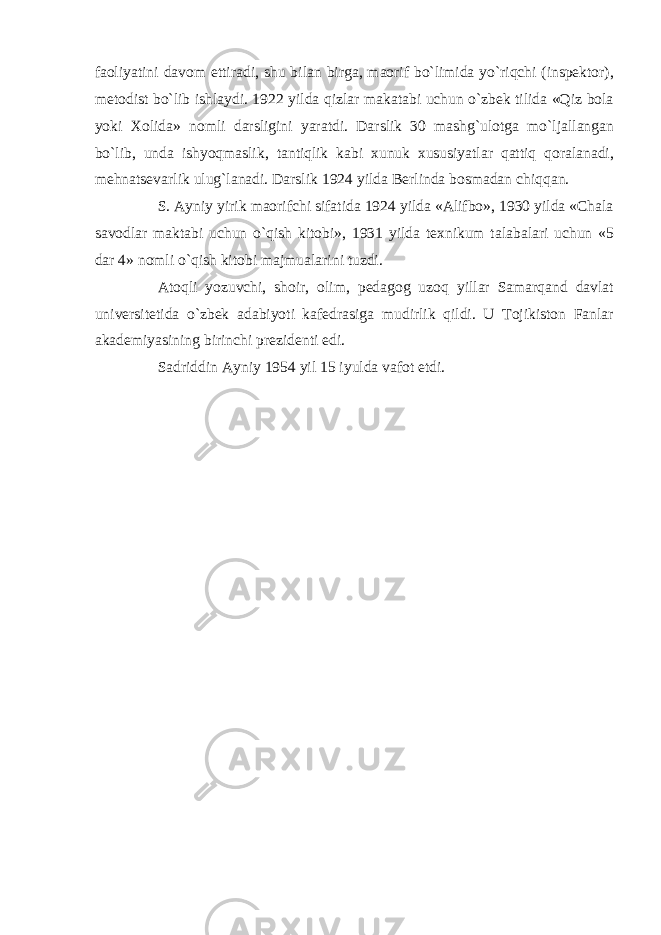 faoliyatini davom ettiradi, shu bilan birga, maorif bo`limida yo`riqchi (inspektor), metodist bo`lib ishlaydi. 1922 yilda qizlar makatabi uchun o`zbek tilida «Qiz bola yoki Xolida» nomli darsligini yaratdi. Darslik 30 mashg`ulotga mo`ljallangan bo`lib, unda ishyoqmaslik, tantiqlik kabi xunuk xususiyatlar qattiq qoralanadi, mehnatsevarlik ulug`lanadi. Darslik 1924 yilda Berlinda bosmadan chiqqan. S. Ayniy yirik maorifchi sifatida 1924 yilda «Alifbo», 1930 yilda «Chala savodlar maktabi uchun o`qish kitobi», 1931 yilda texnikum talabalari uchun «5 dar 4» nomli o`qish kitobi majmualarini tuzdi. Atoqli yozuvchi, shoir, olim, pedagog uzoq yillar Samarqand davlat universitetida o`zbek adabiyoti kafedrasiga mudirlik qildi. U Tojikiston Fanlar akademiyasining birinchi prezidenti edi. Sadriddin Ayniy 1954 yil 15 iyulda vafot etdi. 