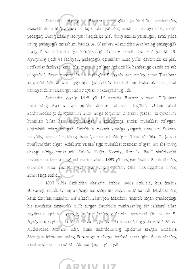 Sadriddin Ayniy Buxoro amirligida jadidchilik harakatining asoschilaridan biri, o`zbek va tojik adabiyotining mashhur namoyandasi, mohir pedagog. Uning adabiy faoliyati haqida ko`plab ilmiy asarlar yaratilgan. 1965 yilda uning pedagogik qarashlari haqida A. G`aniyev «Sadriddin Ayniyning pedagoglik faoliyati va ta`lim-tarbiya to`g`risidagi fikrlari» nomli risolasini yaratdi. S. Ayniyning ijodi va faoliyati, pedagogik qarashlari uzoq yillar davomida ko`plab ijodkorlar faoliyati kabi, o`zi mansub bo`lgan jadidchilik harakatiga qarshi qo`yib o`rganildi. Faqat mustaqillikdan keyingina S. Ayniy kabilarning butun Turkiston xalqlarini istiqlol sari uyg`otgan jadidchilik harakatining tashkilotchilari, faol namoyandalari ekanligini ochiq aytish imkoniyati tug`ildi. Sadriddin Ayniy 1878 yil 15 aprelda Buxoro viloyati G`ijduvon tumanining Soktare qishlog`ida dehqon oilasida tug`ildi. Uning otasi Saidmurodxo`ja dehqonchilik bilan birga tegirmon charxini yasash, to`quvchilik hunarlari bilan ham shug`ullangan, u adabiyotga ancha muhabbat qo`ygan, o`qimishli odam bo`lgan. Sadriddin maktab yoshiga yetgach, otasi uni Soktare masjidiga qarashli maktabga beradi, ammo u ibtidoiy ma`lumotni bibixalifa (qizlar muallimi)dan olgan. Adabiyot va san`atga muhabbat otasidan o`tgan, uni she`rning ohangi o`ziga tortar edi. Sa`diy, Hofiz, Navoiy, Fuzuliy, Bedil she`riyatini tushunmasa ham ohangi uni maftun etadi. 1889 yilning yoz faslida Sadriddinning ota-onasi vabo kasalidan ketma-ket vafot etadilar. Oila mashaqqatlari uning zimmasiga tushdi. 1890 yilda Sadriddin ukalarini bobosi uyida qoldirib, kuz faslida Buxoroga keladi. Uning o`qishga borishiga bir voqea turtki bo`ladi. Madrasaning katta domlasi mashhur ma`rifatchi Sharifjon Maxdum ishtirok etgan qishloqdagi bir ziyofatda dastyorlik qilib turgan Sadriddin madrasaning bir talabasi bilan baytbarak aytishda yengib, ko`pchilikning e`tiborini qozonadi (bu talaba S. Ayniyning keyinchalik bir umrli do`sti, jadidchilik harakatining yirik vakili Mirzo Abdulvohid Munzim edi). Yosh Sadriddinning iqtidorini sezgan mudarris Sharifjon Maxdum uning Buxoroga o`qishga borishi kerakligini Sadriddinning akasi madrasa talabasi Muhiddinxo`jaga tayinlaydi. 