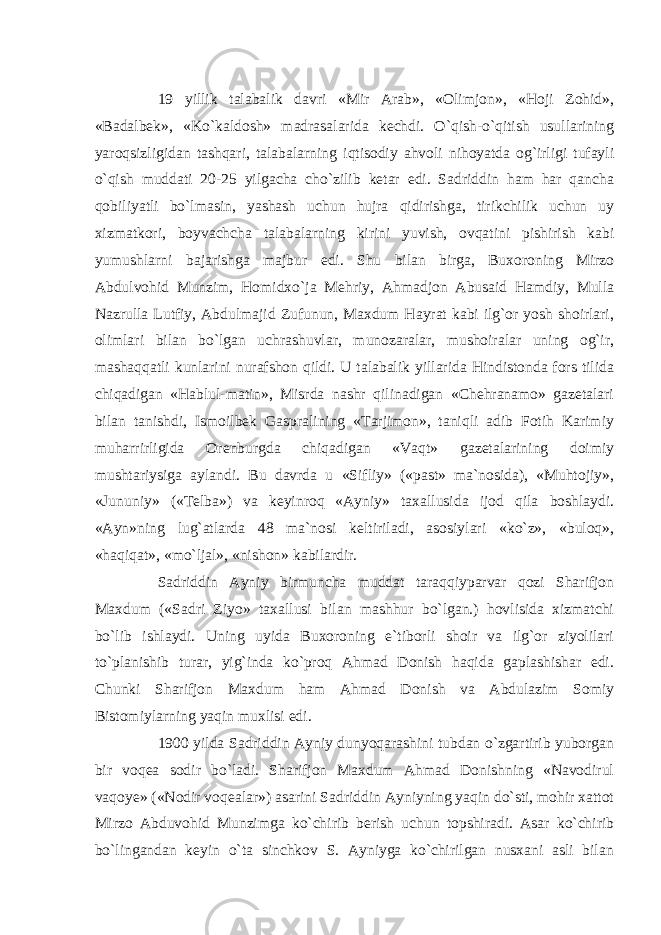 19 yillik talabalik davri «Mir Arab», «Olimjon», «Hoji Zohid», «Badalbek», «Ko`kaldosh» madrasalarida kechdi. O`qish-o`qitish usullarining yaroqsizligidan tashqari, talabalarning iqtisodiy ahvoli nihoyatda og`irligi tufayli o`qish muddati 20-25 yilgacha cho`zilib ketar edi. Sadriddin ham har qancha qobiliyatli bo`lmasin, yashash uchun hujra qidirishga, tirikchilik uchun uy xizmatkori, boyvachcha talabalarning kirini yuvish, ovqatini pishirish kabi yumushlarni bajarishga majbur edi. Shu bilan birga, Buxoroning Mirzo Abdulvohid Munzim, Homidxo`ja Mehriy, Ahmadjon Abusaid Hamdiy, Mulla Nazrulla Lutfiy, Abdulmajid Zufunun, Maxdum Hayrat kabi ilg`or yosh shoirlari, olimlari bilan bo`lgan uchrashuvlar, munozaralar, mushoiralar uning og`ir, mashaqqatli kunlarini nurafshon qildi. U talabalik yillarida Hindistonda fors tilida chiqadigan «Hablul-matin», Misrda nashr qilinadigan «Chehranamo» gazetalari bilan tanishdi, Ismoilbek Gaspralining «Tarjimon», taniqli adib Fotih Karimiy muharrirligida Orenburgda chiqadigan «Vaqt» gazetalarining doimiy mushtariysiga aylandi. Bu davrda u «Sifliy» («past» ma`nosida), «Muhtojiy», «Jununiy» («Telba») va keyinroq «Ayniy» taxallusida ijod qila boshlaydi. «Ayn»ning lug`atlarda 48 ma`nosi keltiriladi, asosiylari «ko`z», «buloq», «haqiqat», «mo`ljal», «nishon» kabilardir. Sadriddin Ayniy birmuncha muddat taraqqiyparvar qozi Sharifjon Maxdum («Sadri Ziyo» taxallusi bilan mashhur bo`lgan.) hovlisida xizmatchi bo`lib ishlaydi. Uning uyida Buxoroning e`tiborli shoir va ilg`or ziyolilari to`planishib turar, yig`inda ko`proq Ahmad Donish haqida gaplashishar edi. Chunki Sharifjon Maxdum ham Ahmad Donish va Abdulazim Somiy Bistomiylarning yaqin muxlisi edi. 1900 yilda Sadriddin Ayniy dunyoqarashini tubdan o`zgartirib yuborgan bir voqea sodir bo`ladi. Sharifjon Maxdum Ahmad Donishning «Navodirul vaqoye» («Nodir voqealar») asarini Sadriddin Ayniyning yaqin do`sti, mohir xattot Mirzo Abduvohid Munzimga ko`chirib berish uchun topshiradi. Asar ko`chirib bo`lingandan keyin o`ta sinchkov S. Ayniyga ko`chirilgan nusxani asli bilan 