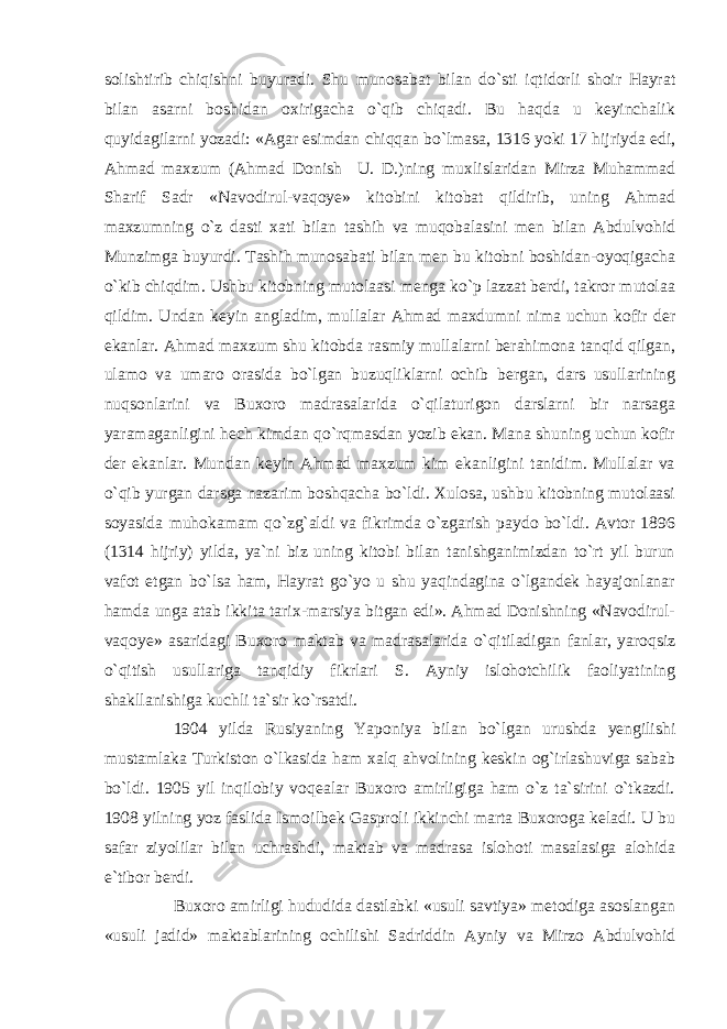 solishtirib chiqishni buyuradi. Shu munosabat bilan do`sti iqtidorli shoir Hayrat bilan asarni boshidan oxirigacha o`qib chiqadi. Bu haqda u keyinchalik quyidagilarni yozadi: «Agar esimdan chiqqan bo`lmasa, 1316 yoki 17 hijriyda edi, Ahmad maxzum (Ahmad Donish U. D.)ning muxlislaridan Mirza Muhammad Sharif Sadr «Navodirul-vaqoye» kitobini kitobat qildirib, uning Ahmad maxzumning o`z dasti xati bilan tashih va muqobalasini men bilan Abdulvohid Munzimga buyurdi. Tashih munosabati bilan men bu kitobni boshidan-oyoqigacha o`kib chiqdim. Ushbu kitobning mutolaasi menga ko`p lazzat berdi, takror mutolaa qildim. Undan keyin angladim, mullalar Ahmad maxdumni nima uchun kofir der ekanlar. Ahmad maxzum shu kitobda rasmiy mullalarni berahimona tanqid qilgan, ulamo va umaro orasida bo`lgan buzuqliklarni ochib bergan, dars usullarining nuqsonlarini va Buxoro madrasalarida o`qilaturigon darslarni bir narsaga yaramaganligini hech kimdan qo`rqmasdan yozib ekan. Mana shuning uchun kofir der ekanlar. Mundan keyin Ahmad maxzum kim ekanligini tanidim. Mullalar va o`qib yurgan darsga nazarim boshqacha bo`ldi. Xulosa, ushbu kitobning mutolaasi soyasida muhokamam qo`zg`aldi va fikrimda o`zgarish paydo bo`ldi. Avtor 1896 (1314 hijriy) yilda, ya`ni biz uning kitobi bilan tanishganimizdan to`rt yil burun vafot etgan bo`lsa ham, Hayrat go`yo u shu yaqindagina o`lgandek hayajonlanar hamda unga atab ikkita tarix-marsiya bitgan edi». Ahmad Donishning «Navodirul- vaqoye» asaridagi Buxoro maktab va madrasalarida o`qitiladigan fanlar, yaroqsiz o`qitish usullariga tanqidiy fikrlari S. Ayniy islohotchilik faoliyatining shakllanishiga kuchli ta`sir ko`rsatdi. 1904 yilda Rusiyaning Yaponiya bilan bo`lgan urushda yengilishi mustamlaka Turkiston o`lkasida ham xalq ahvolining keskin og`irlashuviga sabab bo`ldi. 1905 yil inqilobiy voqealar Buxoro amirligiga ham o`z ta`sirini o`tkazdi. 1908 yilning yoz faslida Ismoilbek Gasproli ikkinchi marta Buxoroga keladi. U bu safar ziyolilar bilan uchrashdi, maktab va madrasa islohoti masalasiga alohida e`tibor berdi. Buxoro amirligi hududida dastlabki «usuli savtiya» metodiga asoslangan «usuli jadid» maktablarining ochilishi Sadriddin Ayniy va Mirzo Abdulvohid 