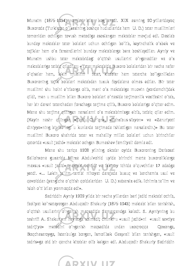 Munzim (1875-1934) nomlari bilan bog`lanadi. XIX asrning 90-yillaridayoq Buxoroda (Turkiston o`lkasining boshqa hududlarida ham U. D.) tatar muallimlari tomonidan ochilgan tovush metodiga asoslangan maktablar mavjud edi. Dastlab bunday maktablar tatar bolalari uchun ochilgan bo`lib, keyinchalik o`zbek va tojiklar ham o`z farzandlarini bunday maktablarga bera boshlaydilar. Ayniy va Munzim ushbu tatar maktabidagi o`qitish usullarini o`rganadilar va o`z maktablariga tatbiq qiladilar: «Tatar maktabida Buxoro bolalaridan bir necha nafar o`qisalar ham, lekin muallim tatar, kitoblar ham tatarcha bo`lganlikdan Buxoroning tojik bolalari maktabdan tuzuk foydalana olmas edilar. Bir tatar muallimi shu holni e`tiborga olib, meni o`z maktabiga muovin (yordamchi)dek qildi, men u muallim bilan Buxoro bolalari o`rtasida tarjimonlik vazifasini o`tab, har bir darsni tatarchadan forschaga tarjima qilib, Buxoro bolalariga o`qitar edim. Mana shu tarjima qilingan narsalarni o`z maktabimizga eltib, tatbiq qilar edim. (Keyin nashr qilingan «Tartiul-Qur`on», «Tahzibus-sibyon» va «Zaruriyoti diniyya»ning bir bo`lagi u kunlarda tarjimada ishlatilgan narsalardir.)» Bu tatar muallimi Buxoro shahrida tatar va mahalliy millat bolalari uchun birinchilar qatorida «usuli jadid» maktabi ochgan Burnashev familiyali domla edi. Mana shu tariqa 1908 yilning oktabr oyida Buxoroning Darbozai Sallohxona guzarida Mirza Abdulvohid uyida birinchi marta buxoroliklarga maxsus «usuli jadid» maktabi ochildi va ikki oy ichida o`quvchilar 12 adadga yetdi. «... Lekin ta`lim tartibi nihoyat darajada buzuq va barchamiz usul va qavoiddan (yangicha o`qitish qoidalaridan U. D.) xabarsiz edik. Ichimiz ta`lim va isloh o`ti bilan yonmoqda edi». Sadriddin Ayniy 1909 yilda bir necha yillardan beri jadid maktabi ochib, faoliyat ko`rsatayotgan Abduqodir Shakuriy (1875-1943) maktabi bilan tanishish, o`qitish usullarini o`rganish maqsadida Samarqandga keladi. S. Ayniyning bu tashrifi A. Shakuriyni hayratga solmadi, chunki u «usuli jadid»ni «usuli savtiya tadrijiya» metodini o`rganish maqsadida undan uzoqroqqa Qozonga, Boqchasaroyga, Istanbulga borgan, Ismoilbek Gasprali bilan tanishgan, «usuli tadris»ga oid bir qancha kitoblar olib kelgan edi. Abduqodir Shakuriy Sadriddin 