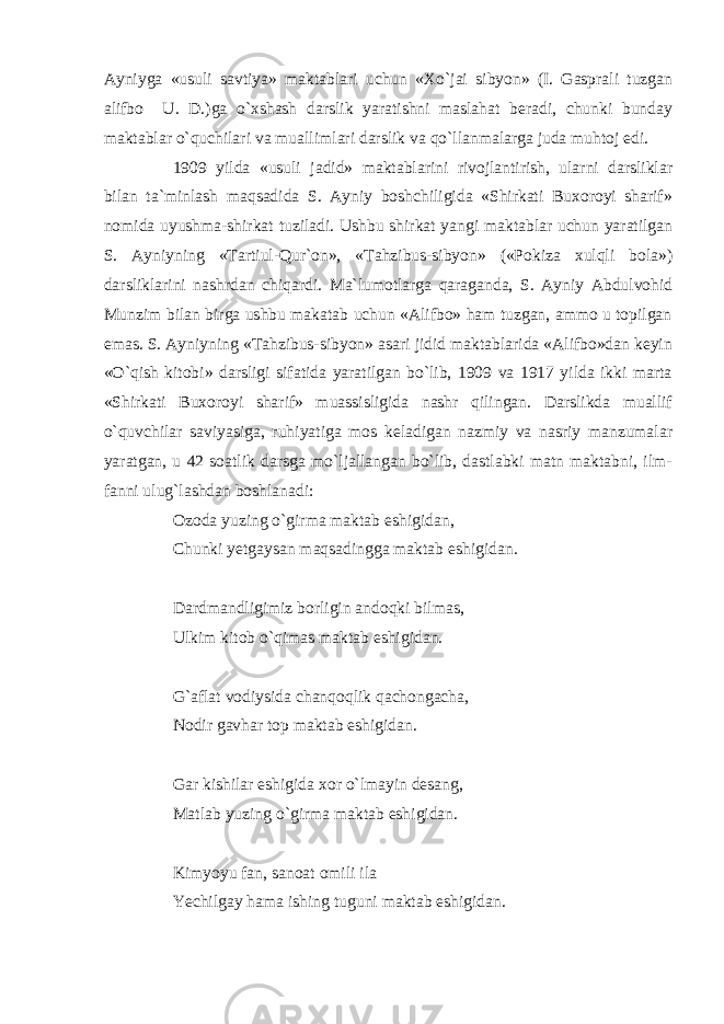 Ayniyga «usuli savtiya» maktablari uchun «Xo`jai sibyon» (I. Gasprali tuzgan alifbo U. D.)ga o`xshash darslik yaratishni maslahat beradi, chunki bunday maktablar o`quchilari va muallimlari darslik va qo`llanmalarga juda muhtoj edi. 1909 yilda «usuli jadid» maktablarini rivojlantirish, ularni darsliklar bilan ta`minlash maqsadida S. Ayniy boshchiligida «Shirkati Buxoroyi sharif» nomida uyushma-shirkat tuziladi. Ushbu shirkat yangi maktablar uchun yaratilgan S. Ayniyning «Tartiul-Qur`on», «Tahzibus-sibyon» («Pokiza xulqli bola») darsliklarini nashrdan chiqardi. Ma`lumotlarga qaraganda, S. Ayniy Abdulvohid Munzim bilan birga ushbu makatab uchun «Alifbo» ham tuzgan, ammo u topilgan emas. S. Ayniyning «Tahzibus-sibyon» asari jidid maktablarida «Alifbo»dan keyin «O`qish kitobi» darsligi sifatida yaratilgan bo`lib, 1909 va 1917 yilda ikki marta «Shirkati Buxoroyi sharif» muassisligida nashr qilingan. Darslikda muallif o`quvchilar saviyasiga, ruhiyatiga mos keladigan nazmiy va nasriy manzumalar yaratgan, u 42 soatlik darsga mo`ljallangan bo`lib, dastlabki matn maktabni, ilm- fanni ulug`lashdan boshlanadi: Ozoda yuzing o`girma maktab eshigidan, Chunki yetgaysan maqsadingga maktab eshigidan. Dardmandligimiz borligin andoqki bilmas, Ulkim kitob o`qimas maktab eshigidan. G`aflat vodiysida chanqoqlik qachongacha, Nodir gavhar top maktab eshigidan. Gar kishilar eshigida xor o`lmayin desang, Matlab yuzing o`girma maktab eshigidan. Kimyoyu fan, sanoat omili ila Yechilgay hama ishing tuguni maktab eshigidan. 