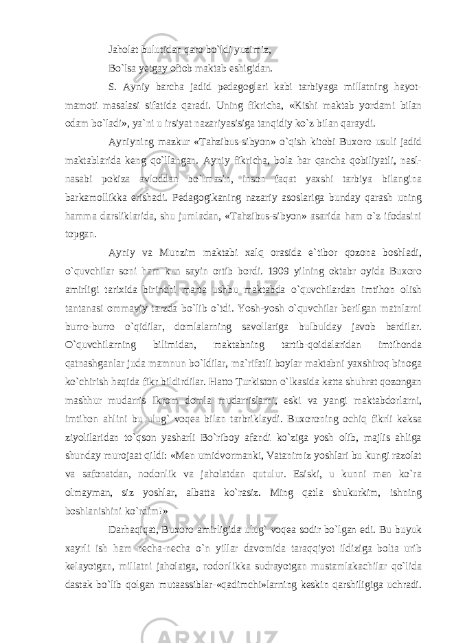 Jaholat bulutidan qaro bo`ldi yuzimiz, Bo`lsa yetgay oftob maktab eshigidan. S. Ayniy barcha jadid pedagoglari kabi tarbiyaga millatning hayot- mamoti masalasi sifatida qaradi. Uning fikricha, «Kishi maktab yordami bilan odam bo`ladi», ya`ni u irsiyat nazariyasisiga tanqidiy ko`z bilan qaraydi. Ayniyning mazkur «Tahzibus-sibyon» o`qish kitobi Buxoro usuli jadid maktablarida keng qo`llangan. Ayniy fikricha, bola har qancha qobiliyatli, nasl- nasabi pokiza avloddan bo`lmasin, inson faqat yaxshi tarbiya bilangina barkamollikka erishadi. Pedagogikaning nazariy asoslariga bunday qarash uning hamma darsliklarida, shu jumladan, «Tahzibus-sibyon» asarida ham o`z ifodasini topgan. Ayniy va Munzim maktabi xalq orasida e`tibor qozona boshladi, o`quvchilar soni ham kun sayin ortib bordi. 1909 yilning oktabr oyida Buxoro amirligi tarixida birinchi marta ushbu maktabda o`quvchilardan imtihon olish tantanasi ommaviy tarzda bo`lib o`tdi. Yosh-yosh o`quvchilar berilgan matnlarni burro-burro o`qidilar, domlalarning savollariga bulbulday javob berdilar. O`quvchilarning bilimidan, maktabning tartib-qoidalaridan imtihonda qatnashganlar juda mamnun bo`ldilar, ma`rifatli boylar maktabni yaxshiroq binoga ko`chirish haqida fikr bildirdilar. Hatto Turkiston o`lkasida katta shuhrat qozongan mashhur mudarris Ikrom domla mudarrislarni, eski va yangi maktabdorlarni, imtihon ahlini bu ulug` voqea bilan tarbriklaydi. Buxoroning ochiq fikrli keksa ziyolilaridan to`qson yasharli Bo`riboy afandi ko`ziga yosh olib, majlis ahliga shunday murojaat qildi: «Men umidvormanki, Vatanimiz yoshlari bu kungi razolat va safonatdan, nodonlik va jaholatdan qutulur. Esiski, u kunni men ko`ra olmayman, siz yoshlar, albatta ko`rasiz. Ming qatla shukurkim, ishning boshlanishini ko`rdim!» Darhaqiqat, Buxoro amirligida ulug` voqea sodir bo`lgan edi. Bu buyuk xayrli ish ham necha-necha o`n yillar davomida taraqqiyot ildiziga bolta urib kelayotgan, millatni jaholatga, nodonlikka sudrayotgan mustamlakachilar qo`lida dastak bo`lib qolgan mutaassiblar-«qadimchi»larning keskin qarshiligiga uchradi. 