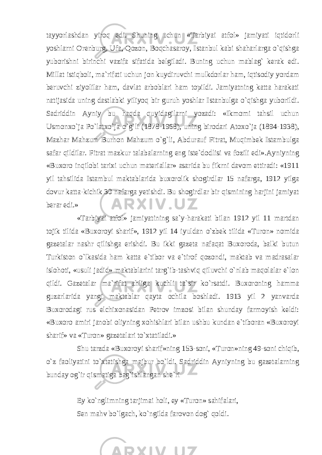 tayyorlashdan yiroq edi. Shuning uchun «Tarbiyai atfol» jamiyati iqtidorli yoshlarni Orenburg, Ufa, Qozon, Boqchasaroy, Istanbul kabi shaharlarga o`qishga yuborishni birinchi vazifa sifatida belgiladi. Buning uchun mablag` kerak edi. Millat istiqboli, ma`rifati uchun jon kuydiruvchi mulkdorlar ham, iqtisodiy yordam beruvchi ziyolilar ham, davlat arboblari ham topildi. Jamiyatning katta harakati natijasida uning dastlabki yiliyoq bir guruh yoshlar Istanbulga o`qishga yuborildi. Sadriddin Ayniy bu haqda quyidagilarni yozadi: «Ikmomi tahsil uchun Usmonxo`ja Po`latxo`ja o`g`li (1878-1968), uning birodari Atoxo`ja (1894-1938), Mazhar Mahzum Burhon Mahzum o`g`li, Abdurauf Fitrat, Muqimbek Istambulga safar qildilar. Fitrat mazkur talabalarning eng iste`dodlisi va fozili edi».Ayniyning «Buxoro inqilobi tarixi uchun materiallar» asarida bu fikrni davom ettiradi: «1911 yil tahsilida Istambul maktablarida buxorolik shogirdlar 15 nafarga, 1912 yilga dovur katta-kichik 30 nafarga yetishdi. Bu shogirdlar bir qismining harjini jamiyat berar edi.» «Tarbiyai atfol» jamiyatining sa`y-harakati bilan 1912 yil 11 martdan tojik tilida «Buxoroyi sharif», 1912 yil 14 iyuldan o`zbek tilida «Turon» nomida gazetalar nashr qilishga erishdi. Bu ikki gazeta nafaqat Buxoroda, balki butun Turkiston o`lkasida ham katta e`tibor va e`tirof qozondi, maktab va madrasalar islohoti, «usuli jadid» maktablarini targ`ib-tashviq qiluvchi o`nlab maqolalar e`lon qildi. Gazetalar ma`rifat ahliga kuchli ta`sir ko`rsatdi. Buxoroning hamma guzarlarida yangi maktablar qayta ochila boshladi. 1913 yil 2 yanvarda Buxorodagi rus elchixonasidan Petrov imzosi bilan shunday farmoyish keldi: «Buxoro amiri janobi oliyning xohishlari bilan ushbu kundan e`tiboran «Buxoroyi sharif» va «Turon» gazetalari to`xtatiladi.» Shu tarzda «Buxoroyi sharif»ning 153-soni, «Turon»ning 49-soni chiqib, o`z faoliyatini to`xtatishga majbur bo`ldi. Sadriddin Ayniyning bu gazetalarning bunday og`ir qismatiga bag`ishlangan she`ri Ey ko`nglimning tarjimai holi, ey «Turon» sahifalari, Sen mahv bo`lgach, ko`ngilda farovon dog` qoldi. 