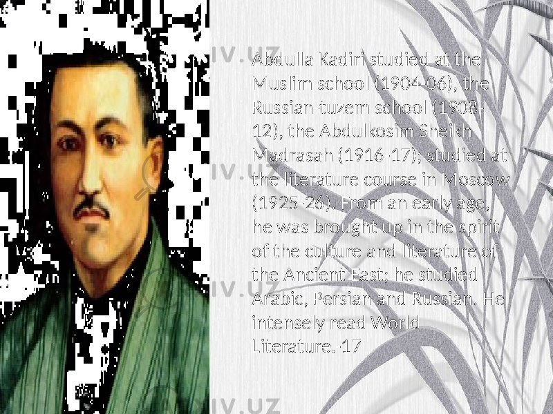 Abdulla Kadiri studied at the Muslim school (1904-06), the Russian-tuzem school (1908- 12), the Abdulkosim Sheikh Madrasah (1916-17); studied at the literature course in Moscow (1925-26). From an early age, he was brought up in the spirit of the culture and literature of the Ancient East; he studied Arabic, Persian and Russian. He intensely read World Literature.-17 