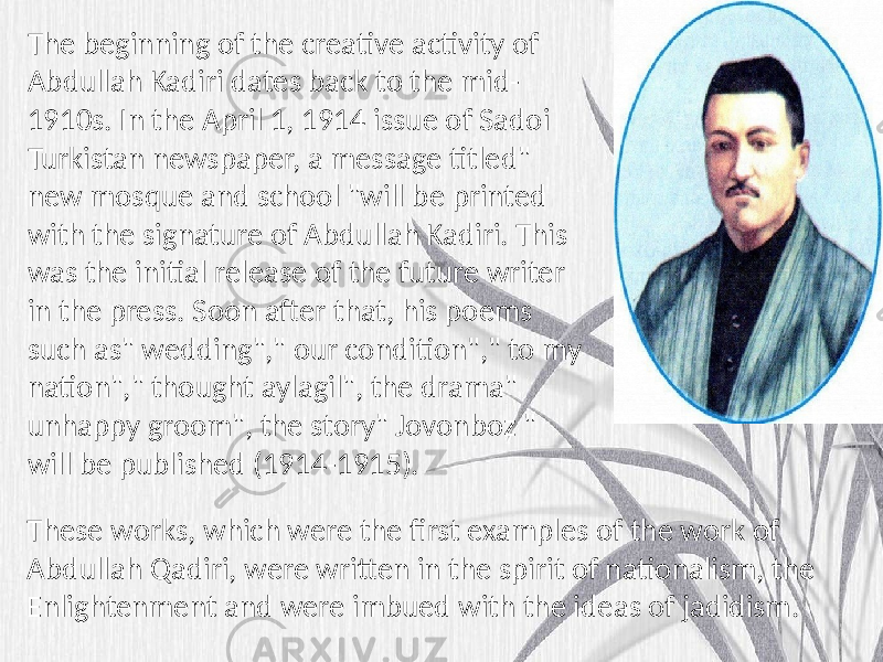 The beginning of the creative activity of Abdullah Kadiri dates back to the mid- 1910s. In the April 1, 1914 issue of Sadoi Turkistan newspaper, a message titled&#34; new mosque and school &#34;will be printed with the signature of Abdullah Kadiri. This was the initial release of the future writer in the press. Soon after that, his poems such as&#34; wedding&#34;,&#34; our condition&#34;,&#34; to my nation&#34;,&#34; thought aylagil&#34;, the drama&#34; unhappy groom&#34;, the story&#34; Jovonboz &#34; will be published (1914-1915). These works, which were the first examples of the work of Abdullah Qadiri, were written in the spirit of nationalism, the Enlightenment and were imbued with the ideas of jadidism. 