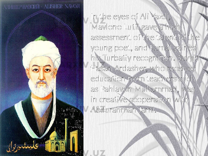 In the eyes of Ali Yazdi, Mavlono Lutfi gave a high assessment of the talent of the young poet, and Kamal gained his Turbatiy recognition. Sayyid Hasan Ardasher, who received education from teachers such as Pahlavon Muhammad, was in creative cooperation with Abdurahman Jami. 