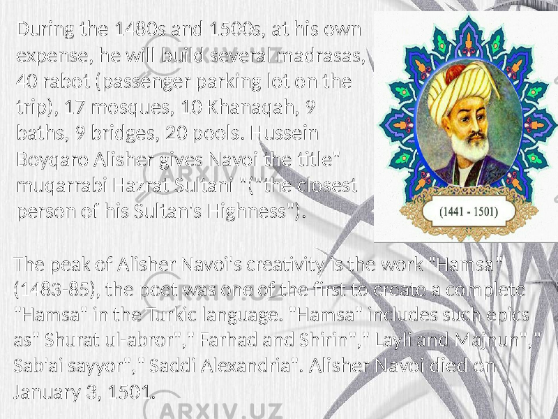 The peak of Alisher Navoi&#39;s creativity is the work &#34;Hamsa&#34; (1483-85), the poet was one of the first to create a complete &#34;Hamsa&#34; in the Turkic language. &#34;Hamsa&#34; includes such epics as&#34; Shurat ul-abror&#34;,&#34; Farhad and Shirin&#34;,&#34; Layli and Majnun&#34;,&#34; Sab&#39;ai sayyor&#34;,&#34; Saddi Alexandria&#34;. Alisher Navoi died on January 3, 1501. During the 1480s and 1500s, at his own expense, he will build several madrasas, 40 rabot (passenger parking lot on the trip), 17 mosques, 10 Khanaqah, 9 baths, 9 bridges, 20 pools. Hussein Boyqaro Alisher gives Navoi the title&#34; muqarrabi Hazrat Sultani &#34;(&#34;the closest person of his Sultan&#39;s Highness&#34;). 