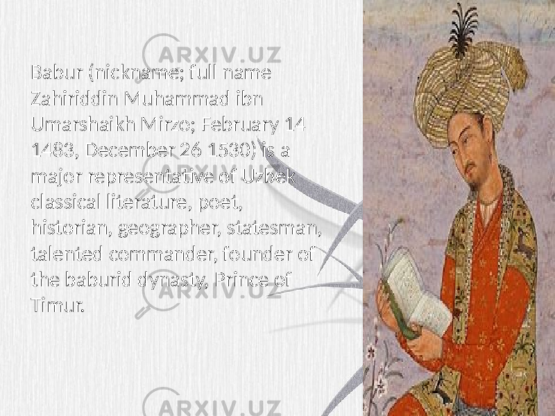 Babur (nickname; full name Zahiriddin Muhammad ibn Umarshaikh Mirzo; February 14 1483, December 26 1530) is a major representative of Uzbek classical literature, poet, historian, geographer, statesman, talented commander, founder of the baburid dynasty, Prince of Timur. 