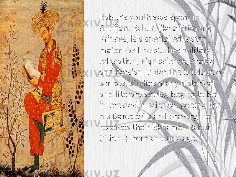 Babur&#39;s youth was spent in Andijan. Babur, like all Timurid Princes, is a special educator, major Fazil-he studies military education, Fiqh science, Arabic and Persian under the tutelage of scribes, studies many historical and literary works, begins to be interested in science, poetry. For his Daredevils and bravery, he receives the nickname &#34;Babur&#34; (&#34;Lion&#34;) from an early age. 