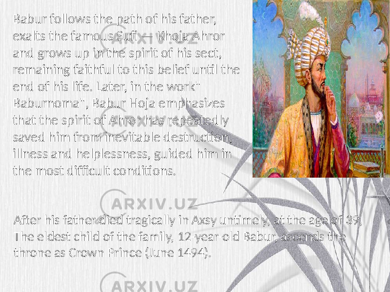 Babur follows the path of his father, exalts the famous Sufi — Khoja Ahror and grows up in the spirit of his sect, remaining faithful to this belief until the end of his life. Later, in the work&#34; Baburnoma&#34;, Babur Hoja emphasizes that the spirit of Ahror has repeatedly saved him from inevitable destruction, illness and helplessness, guided him in the most difficult conditions. After his father died tragically in Axsy untimely, at the age of 39, The eldest child of the family, 12-year-old Babur, ascends the throne as Crown Prince (June 1494). 